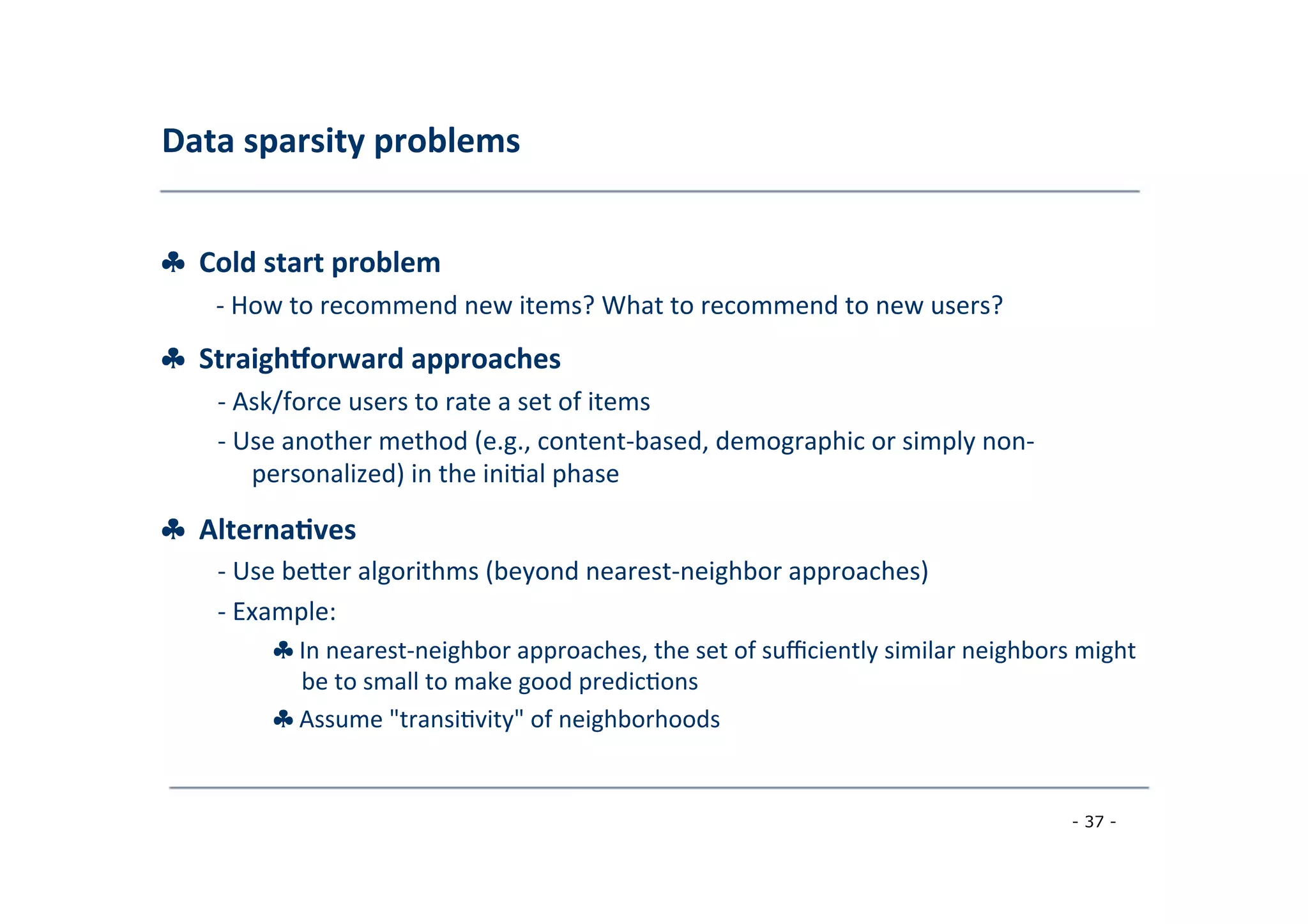 Data	
  sparsity	
  problems	
  
	
  
♣	
  	
  Cold	
  start	
  problem	
  
	
   -­‐	
  How	
  to	
  recommend	
  new	
  items?	
  What	
  to	
  recommend	
  to	
  new	
  users?
♣	
  	
  Straigheorward	
  approaches	
  
	
   -­‐	
  Ask/force	
  users	
  to	
  rate	
  a	
  set	
  of	
  items	
  
	
  -­‐	
  Use	
  another	
  method	
  (e.g.,	
  content-­‐based,	
  demographic	
  or	
  simply	
  non-­‐
	
  personalized)	
  in	
  the	
  ini8al	
  phase	
  
	
  
♣	
  	
  Alterna;ves	
  
	
   -­‐	
  Use	
  berer	
  algorithms	
  (beyond	
  nearest-­‐neighbor	
  approaches)	
  
	
  -­‐	
  Example:	
  
	
   ♣	
  In	
  nearest-­‐neighbor	
  approaches,	
  the	
  set	
  of	
  suﬃciently	
  similar	
  neighbors	
  might
	
  be	
  to	
  small	
  to	
  make	
  good	
  predic8ons	
  
	
  ♣	
  Assume	
  "transi8vity"	
  of	
  neighborhoods	
  
	
  
- 37 -
	
  
 