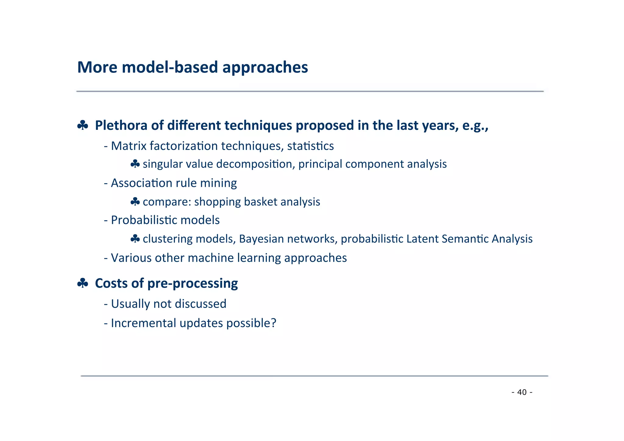 More	
  model-­‐based	
  approaches	
  
	
  
♣	
  	
  Plethora	
  of	
  diﬀerent	
  techniques	
  proposed	
  in	
  the	
  last	
  years,	
  e.g.,	
  
	
   -­‐	
  Matrix	
  factoriza8on	
  techniques,	
  sta8s8cs	
  
	
   ♣	
  singular	
  value	
  decomposi8on,	
  principal	
  component	
  analysis	
  
	
  -­‐	
  Associa8on	
  rule	
  mining	
  
	
   ♣	
  compare:	
  shopping	
  basket	
  analysis	
  
	
  -­‐	
  Probabilis8c	
  models	
  
	
   ♣	
  clustering	
  models,	
  Bayesian	
  networks,	
  probabilis8c	
  Latent	
  Seman8c	
  Analysis	
  
	
  -­‐	
  Various	
  other	
  machine	
  learning	
  approaches	
  
	
  
♣	
  	
  Costs	
  of	
  pre-­‐processing	
  
	
   -­‐	
  Usually	
  not	
  discussed	
  
	
  -­‐	
  Incremental	
  updates	
  possible?	
  
	
  
- 40 -
	
  
 