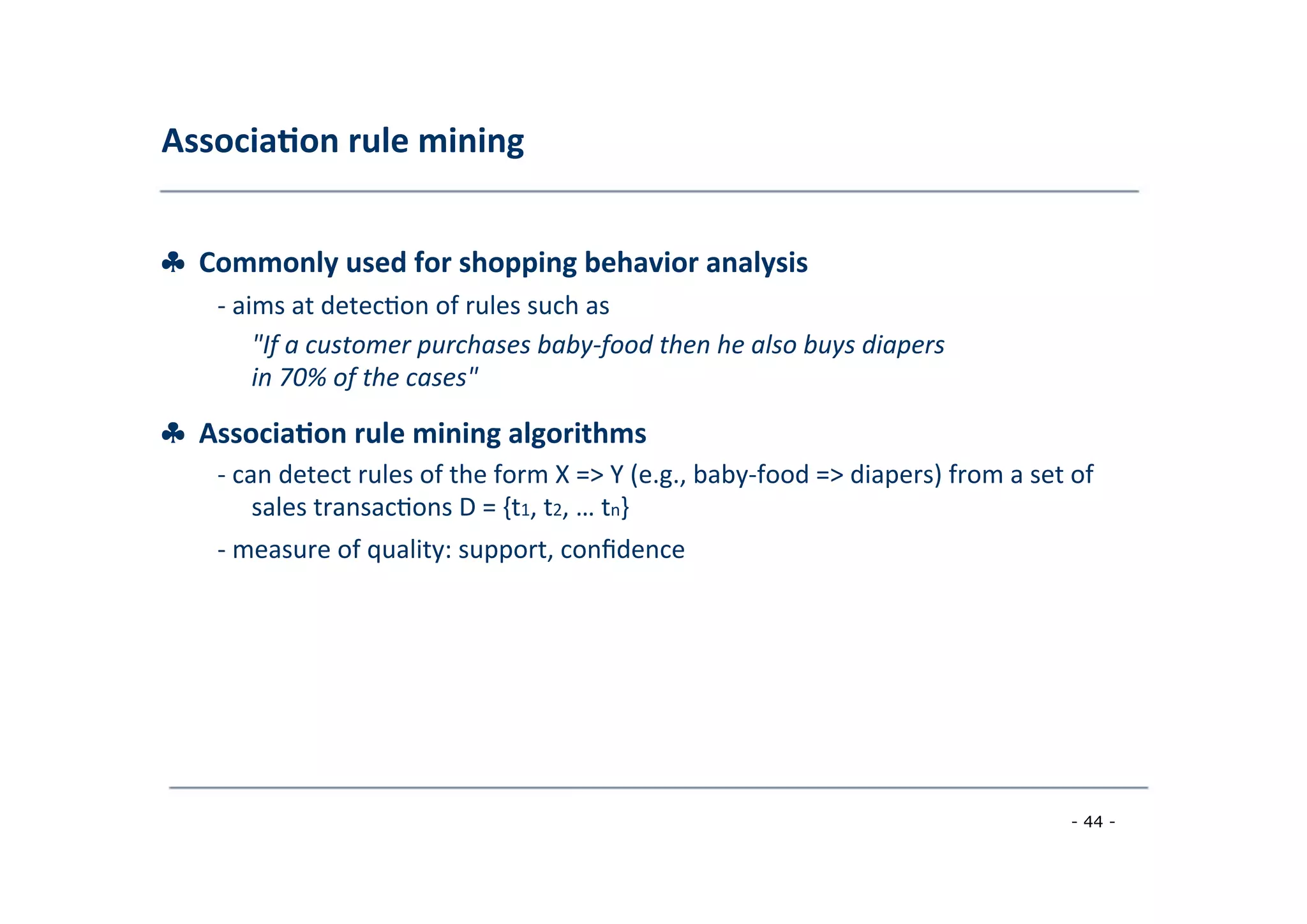 Associa;on	
  rule	
  mining	
  
	
  
♣	
  	
  Commonly	
  used	
  for	
  shopping	
  behavior	
  analysis	
  
	
   -­‐	
  aims	
  at	
  detec8on	
  of	
  rules	
  such	
  as	
  
	
   "If	
  a	
  customer	
  purchases	
  baby-­‐food	
  then	
  he	
  also	
  buys	
  diapers
in	
  70%	
  of	
  the	
  cases"	
  
	
  
♣	
  	
  Associa;on	
  rule	
  mining	
  algorithms	
  
	
   -­‐	
  can	
  detect	
  rules	
  of	
  the	
  form	
  X	
  =>	
  Y	
  (e.g.,	
  baby-­‐food	
  =>	
  diapers)	
  from	
  a	
  set	
  of
	
  sales	
  transac8ons	
  D	
  =	
  {t1,	
  t2,	
  …	
  tn}	
  
	
  -­‐	
  measure	
  of	
  quality:	
  support,	
  conﬁdence	
  
	
  
- 44 -
	
  
 