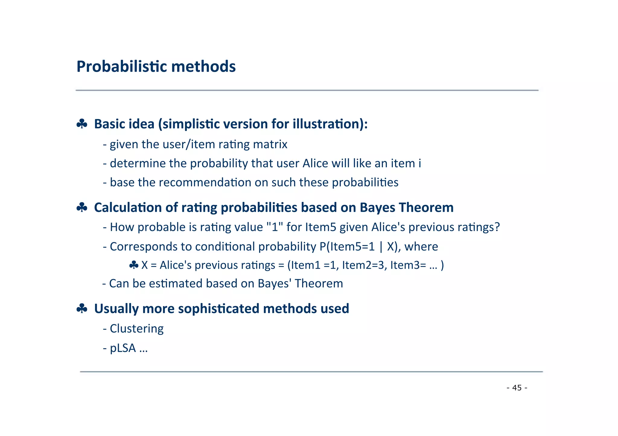 Probabilis;c	
  methods	
  
	
  
♣	
  	
  Basic	
  idea	
  (simplis;c	
  version	
  for	
  illustra;on):	
  
	
   -­‐	
  given	
  the	
  user/item	
  ra8ng	
  matrix	
  
	
  -­‐	
  determine	
  the	
  probability	
  that	
  user	
  Alice	
  will	
  like	
  an	
  item	
  i	
  
	
  -­‐	
  base	
  the	
  recommenda8on	
  on	
  such	
  these	
  probabili8es	
  
	
  
♣	
  	
  Calcula;on	
  of	
  ra;ng	
  probabili;es	
  based	
  on	
  Bayes	
  Theorem	
  
	
   -­‐	
  How	
  probable	
  is	
  ra8ng	
  value	
  "1"	
  for	
  Item5	
  given	
  Alice's	
  previous	
  ra8ngs?	
  
	
  -­‐	
  Corresponds	
  to	
  condi8onal	
  probability	
  P(Item5=1	
  |	
  X),	
  where
♣	
  X	
  =	
  Alice's	
  previous	
  ra8ngs	
  =	
  (Item1	
  =1,	
  Item2=3,	
  Item3=	
  …	
  )	
  
	
  -­‐	
  Can	
  be	
  es8mated	
  based	
  on	
  Bayes'	
  Theorem
♣	
  	
  Usually	
  more	
  sophis;cated	
  methods	
  used	
  
	
   -­‐	
  Clustering	
  
	
  
-­‐	
  pLSA	
  …	
  
	
  
- 45 -
	
  
 