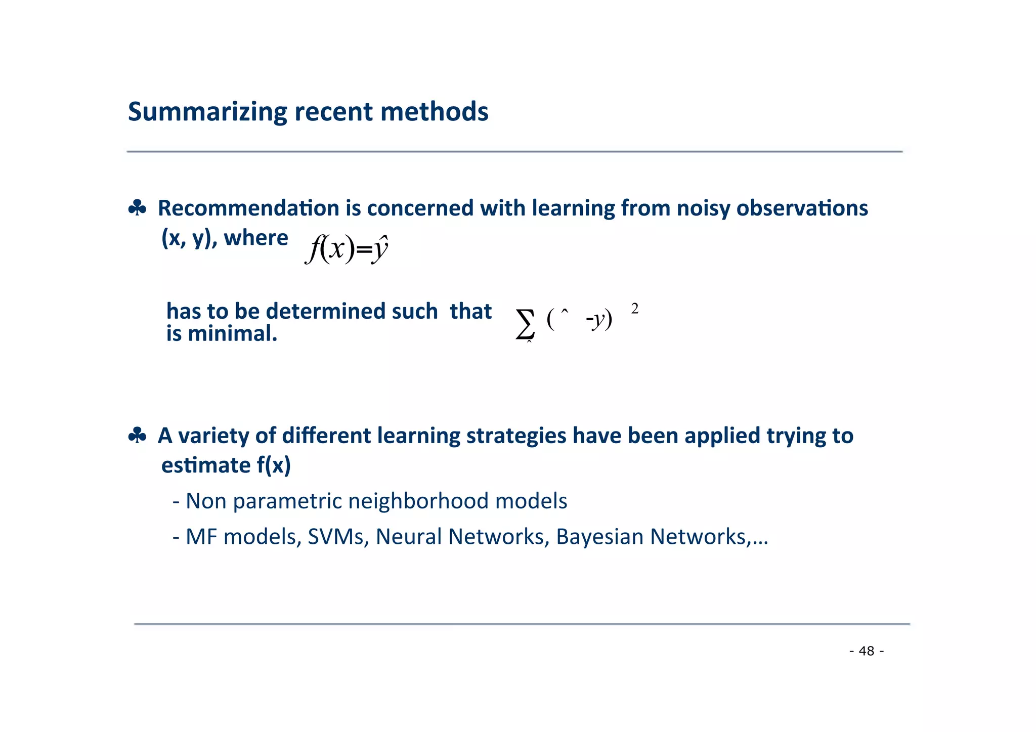 Summarizing	
  recent	
  methods	
  
	
  
♣	
  	
  Recommenda;on	
  is	
  concerned	
  with	
  learning	
  from	
  noisy	
  observa;ons	
  
	
   (x,	
  y),	
  where	
  
	
  
f(x)=ŷ
	
  
2
	
  
has	
  to	
  be	
  determined	
  such	
  	
  that
is	
  minimal.	
  
	
  
∑
	
  ˆ
	
  
( ˆ -y)
	
  
♣	
  	
  A	
  variety	
  of	
  diﬀerent	
  learning	
  strategies	
  have	
  been	
  applied	
  trying	
  to
	
  es;mate	
  f(x)	
  
	
   -­‐	
  Non	
  parametric	
  neighborhood	
  models	
  
	
  -­‐	
  MF	
  models,	
  SVMs,	
  Neural	
  Networks,	
  Bayesian	
  Networks,…	
  
	
  
- 48 -
	
  
 