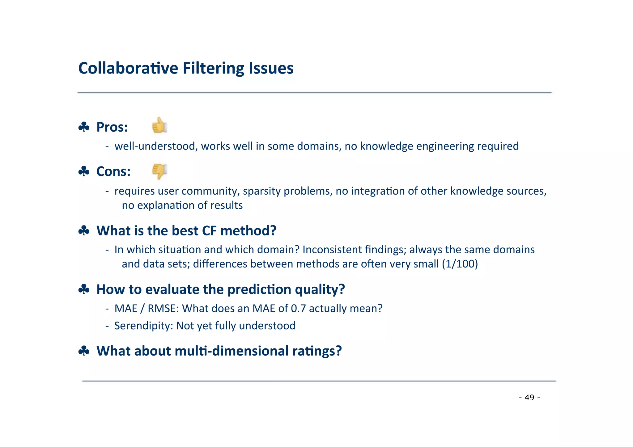 Collabora;ve	
  Filtering	
  Issues	
  
	
  
♣	
  	
  Pros:	
  
	
   -­‐	
  	
  well-­‐understood,	
  works	
  well	
  in	
  some	
  domains,	
  no	
  knowledge	
  engineering	
  required	
  
	
  
♣	
  	
  Cons:	
  
	
   -­‐	
  	
  requires	
  user	
  community,	
  sparsity	
  problems,	
  no	
  integra8on	
  of	
  other	
  knowledge	
  sources,
	
  no	
  explana8on	
  of	
  results	
  
	
  
♣	
  	
  What	
  is	
  the	
  best	
  CF	
  method?	
  
	
   -­‐	
  	
  In	
  which	
  situa8on	
  and	
  which	
  domain?	
  Inconsistent	
  ﬁndings;	
  always	
  the	
  same	
  domains
	
  and	
  data	
  sets;	
  diﬀerences	
  between	
  methods	
  are	
  o|en	
  very	
  small	
  (1/100)	
  
	
  
♣	
  	
  How	
  to	
  evaluate	
  the	
  predic;on	
  quality?	
  
	
   -­‐	
  	
  MAE	
  /	
  RMSE:	
  What	
  does	
  an	
  MAE	
  of	
  0.7	
  actually	
  mean?	
  
	
  -­‐	
  	
  Serendipity:	
  Not	
  yet	
  fully	
  understood	
  
	
  
♣	
  	
  What	
  about	
  mul;-­‐dimensional	
  ra;ngs?	
  
	
  
- 49 -
	
  
 