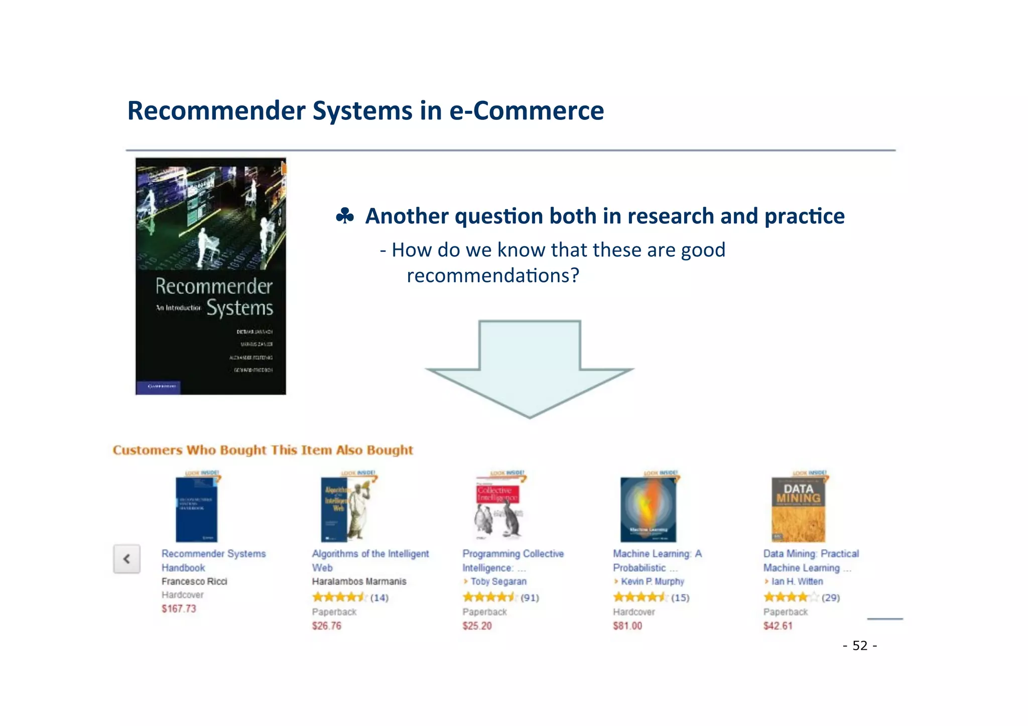 Recommender	
  Systems	
  in	
  e-­‐Commerce	
  
	
  
♣	
  	
  Another	
  ques;on	
  both	
  in	
  research	
  and	
  prac;ce	
  
	
   -­‐	
  How	
  do	
  we	
  know	
  that	
  these	
  are	
  good	
  
	
   recommenda8ons?	
  
	
  
- 52 -
	
  
 