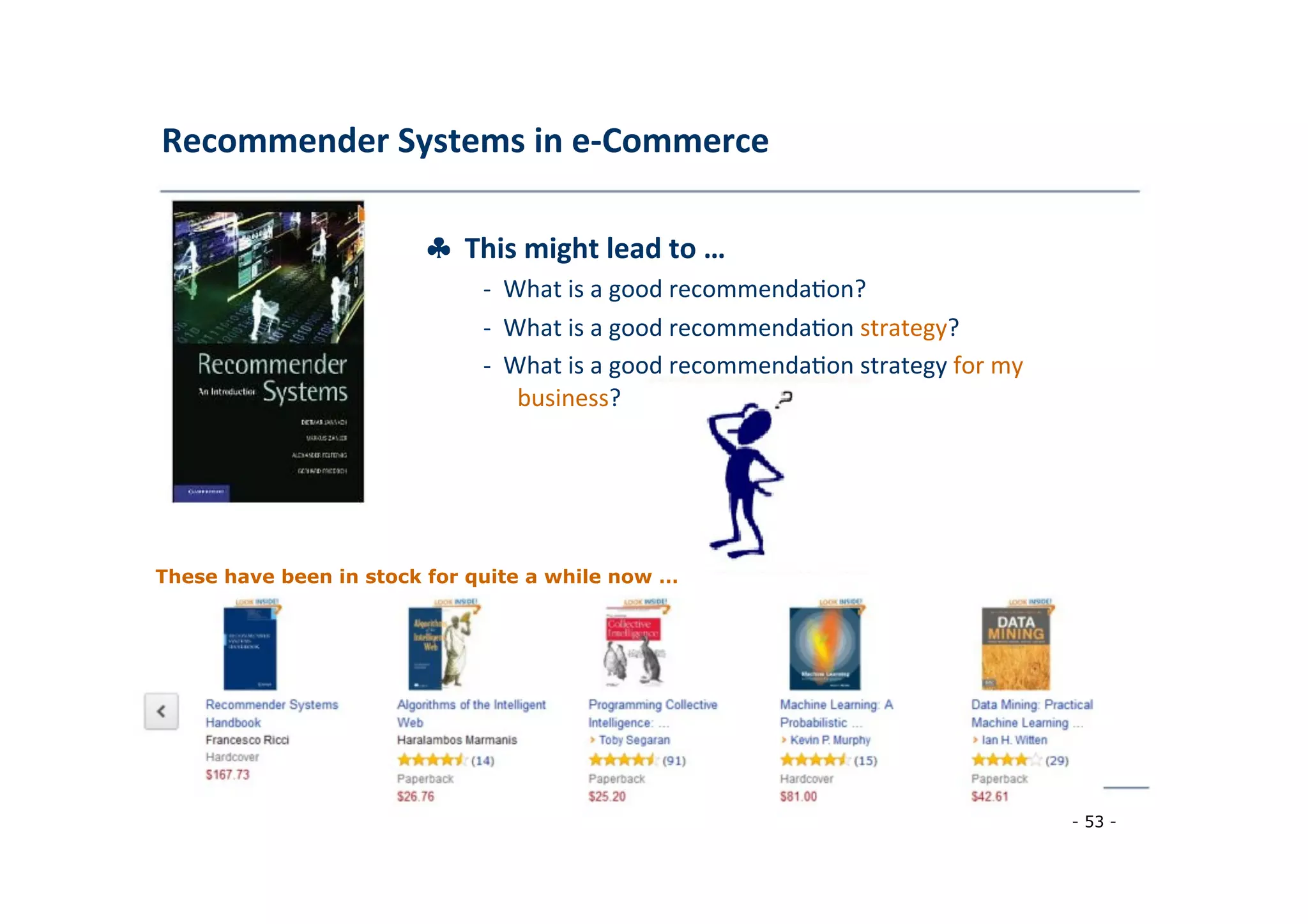 Recommender	
  Systems	
  in	
  e-­‐Commerce	
  
	
  
♣	
  	
  This	
  might	
  lead	
  to	
  …	
  
	
   -­‐	
  	
  What	
  is	
  a	
  good	
  recommenda8on?	
  
	
  -­‐	
  	
  What	
  is	
  a	
  good	
  recommenda8on	
  strategy?	
  
	
  -­‐	
  	
  What	
  is	
  a	
  good	
  recommenda8on	
  strategy	
  for	
  my
	
  business?	
  
	
  
These have been in stock for quite a while now …
	
  
- 53 -
	
  
 
