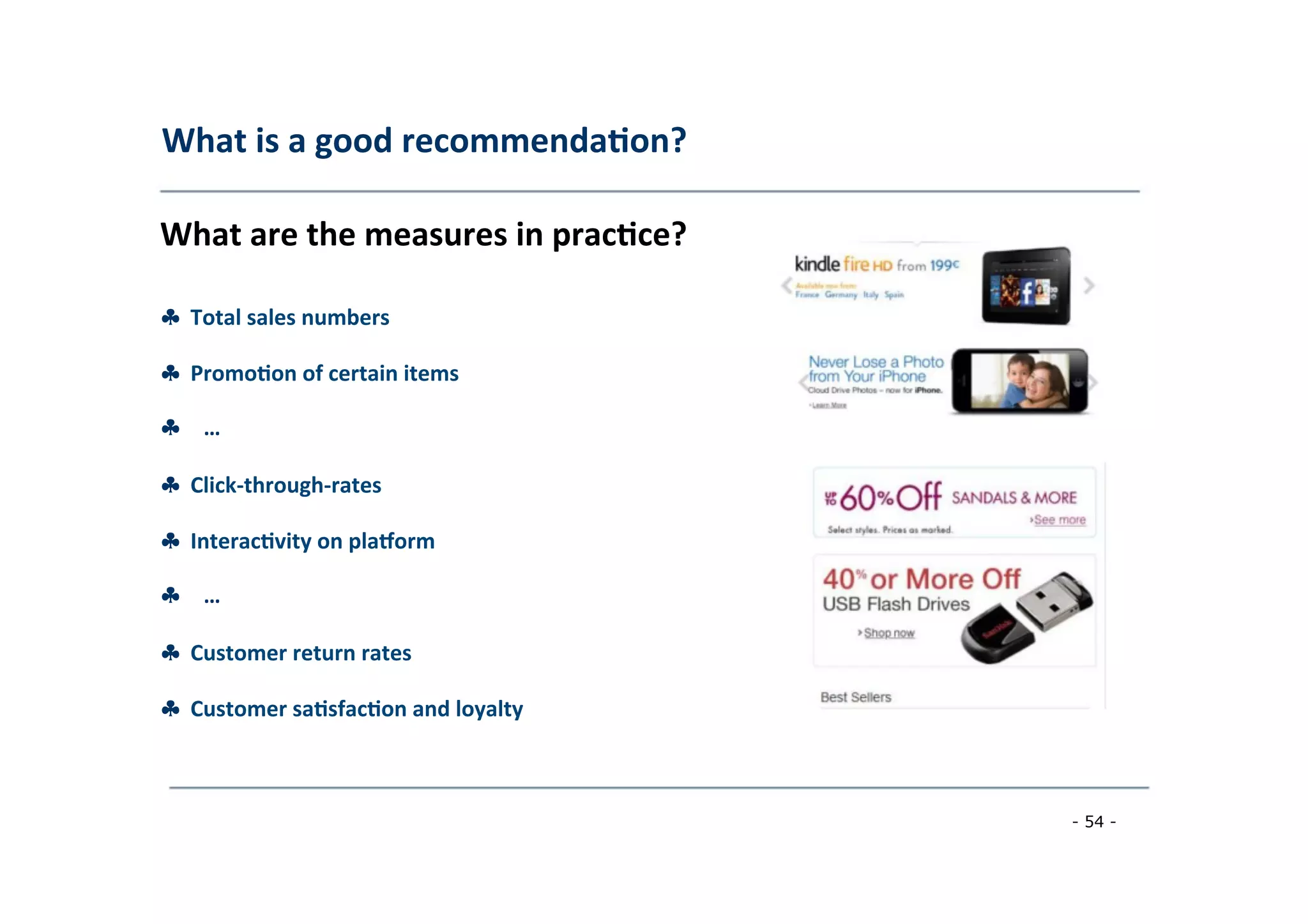 What	
  is	
  a	
  good	
  recommenda;on?	
  
	
  
What	
  are	
  the	
  measures	
  in	
  prac;ce?	
  
	
  
♣	
  	
  Total	
  sales	
  numbers	
  
	
  
♣	
  	
  Promo;on	
  of	
  certain	
  items	
  
	
  
♣ …	
  
	
  
♣	
  	
  Click-­‐through-­‐rates	
  
	
  
♣	
  	
  Interac;vity	
  on	
  plaeorm	
  
	
  
♣ …	
  
	
  
♣	
  	
  Customer	
  return	
  rates	
  
	
  
♣	
  	
  Customer	
  sa;sfac;on	
  and	
  loyalty	
  
	
  
- 54 -
	
  
 
