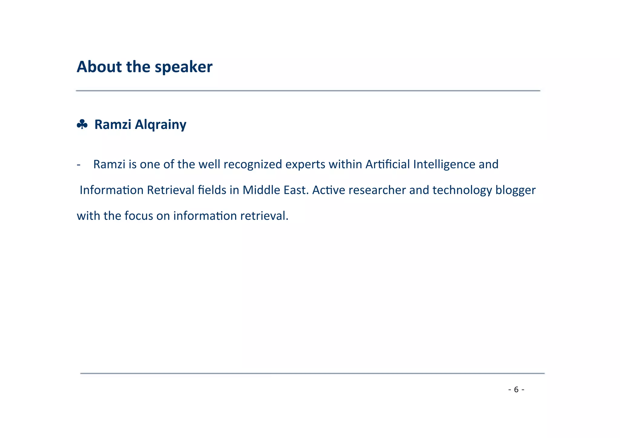 About	
  the	
  speaker	
  
	
  
♣	
  	
  Ramzi	
  Alqrainy	
  
	
  
-­‐  Ramzi	
  is	
  one	
  of	
  the	
  well	
  recognized	
  experts	
  within	
  Ar8ﬁcial	
  Intelligence	
  and	
  
	
  Informa8on	
  Retrieval	
  ﬁelds	
  in	
  Middle	
  East.	
  Ac8ve	
  researcher	
  and	
  technology	
  blogger	
  	
  
with	
  the	
  focus	
  on	
  informa8on	
  retrieval.	
  
- 6 -
	
  
 