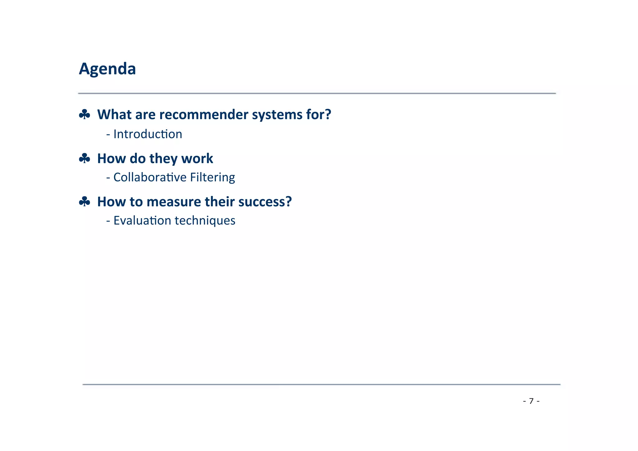 Agenda	
  
	
  
♣	
  	
  What	
  are	
  recommender	
  systems	
  for?	
  
	
   -­‐	
  Introduc8on	
  
	
  
♣	
  	
  How	
  do	
  they	
  work	
  (Part	
  I)	
  ?	
  
	
   -­‐	
  Collabora8ve	
  Filtering	
  
	
  
♣	
  	
  How	
  to	
  measure	
  their	
  success?	
  
	
   -­‐	
  Evalua8on	
  techniques	
  
	
  
♣	
  	
  How	
  do	
  they	
  work	
  (Part	
  II)	
  ?	
  
	
   -­‐	
  Content-­‐based	
  Filtering	
  
	
  -­‐	
  Knowledge-­‐Based	
  Recommenda8ons	
  
	
  -­‐	
  Hybridiza8on	
  Strategies	
  
	
  
♣	
  	
  Advanced	
  topics	
  
	
   -­‐	
  Explana8ons	
  
	
  -­‐	
  Human	
  decision	
  making	
  
	
  
- 7 -
	
  
 