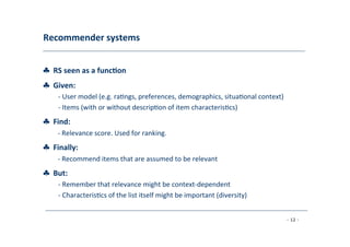 Recommender	
  systems	
  
	
  
♣	
  	
  RS	
  seen	
  as	
  a	
  func;on	
  [AT05]
♣	
  	
  Given:	
  
	
   -­‐	
  User	
  model	
  (e.g.	
  ra8ngs,	
  preferences,	
  demographics,	
  situa8onal	
  context)	
  
	
  -­‐	
  Items	
  (with	
  or	
  without	
  descrip8on	
  of	
  item	
  characteris8cs)
♣	
  	
  Find:	
  
	
  -­‐	
  Relevance	
  score.	
  Used	
  for	
  ranking.
♣	
  	
  Finally:	
  
	
   -­‐	
  Recommend	
  items	
  that	
  are	
  assumed	
  to	
  be	
  relevant
♣	
  	
  But:	
  
	
   -­‐	
  Remember	
  that	
  relevance	
  might	
  be	
  context-­‐dependent	
  
	
  
-­‐	
  Characteris8cs	
  of	
  the	
  list	
  itself	
  might	
  be	
  important	
  (diversity)	
  
	
  
- 12 -
	
  
 