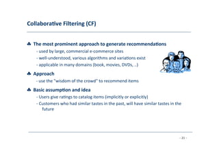 Collabora;ve	
  Filtering	
  (CF)	
  
	
  
♣	
  	
  The	
  most	
  prominent	
  approach	
  to	
  generate	
  recommenda;ons	
  
	
   -­‐	
  used	
  by	
  large,	
  commercial	
  e-­‐commerce	
  sites	
  
	
  -­‐	
  well-­‐understood,	
  various	
  algorithms	
  and	
  varia8ons	
  exist	
  
	
  -­‐	
  applicable	
  in	
  many	
  domains	
  (book,	
  movies,	
  DVDs,	
  ..)
♣	
  	
  Approach	
  
	
   -­‐	
  use	
  the	
  "wisdom	
  of	
  the	
  crowd"	
  to	
  recommend	
  items
♣	
  	
  Basic	
  assump;on	
  and	
  idea	
  
	
   -­‐	
  Users	
  give	
  ra8ngs	
  to	
  catalog	
  items	
  (implicitly	
  or	
  explicitly)	
  
	
  
-­‐	
  Customers	
  who	
  had	
  similar	
  tastes	
  in	
  the	
  past,	
  will	
  have	
  similar	
  tastes	
  in	
  the
	
  future	
  
	
  
- 21 -
	
  
 