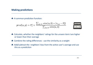 Making	
  predic;ons	
  
	
  
♣	
  	
  A	
  common	
  predic8on	
  func8on:	
  
	
  
♣	
  	
  Calculate,	
  whether	
  the	
  neighbors'	
  ra8ngs	
  for	
  the	
  unseen	
  item	
  i	
  are	
  higher
	
  or	
  lower	
  than	
  their	
  average	
  
	
  
♣	
  	
  Combine	
  the	
  ra8ng	
  diﬀerences	
  -­‐	
  use	
  the	
  similarity	
  as	
  a	
  weight	
  
	
  
♣	
  	
  Add/subtract	
  the	
  	
  neighbors'	
  bias	
  from	
  the	
  ac8ve	
  user's	
  average	
  and	
  use
	
  this	
  as	
  a	
  predic8on	
  
	
  
- 28 -
	
  
 