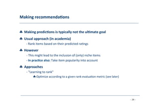 Making	
  recommenda;ons	
  
	
  
♣	
  	
  Making	
  predic;ons	
  is	
  typically	
  not	
  the	
  ul;mate	
  goal
♣	
  	
  Usual	
  approach	
  (in	
  academia)	
  
	
   -­‐	
  Rank	
  items	
  based	
  on	
  their	
  predicted	
  ra8ngs
♣	
  	
  However	
  
	
   -­‐	
  This	
  might	
  lead	
  to	
  the	
  inclusion	
  of	
  (only)	
  niche	
  items	
  
	
  
-­‐	
  In	
  prac;ce	
  also:	
  Take	
  item	
  popularity	
  into	
  account
♣	
  	
  Approaches	
  
	
   -­‐	
  "Learning	
  to	
  rank"	
  
	
   ♣	
  Op8mize	
  according	
  to	
  a	
  given	
  rank	
  evalua8on	
  metric	
  (see	
  later)	
  
	
  
- 29 -
	
  
 