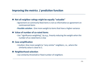 Improving	
  the	
  metrics	
  	
  /	
  predic;on	
  func;on	
  
	
  
♣	
  	
  Not	
  all	
  neighbor	
  ra;ngs	
  might	
  be	
  equally	
  "valuable"	
  
	
   -­‐	
  Agreement	
  on	
  commonly	
  liked	
  items	
  is	
  not	
  so	
  informa8ve	
  as	
  agreement	
  on
	
  controversial	
  items	
  
	
  -­‐	
  Possible	
  solu;on:	
  	
  Give	
  more	
  weight	
  to	
  items	
  that	
  have	
  a	
  higher	
  variance
♣	
  	
  Value	
  of	
  number	
  of	
  co-­‐rated	
  items	
  
	
  
-­‐	
  Use	
  "signiﬁcance	
  weigh8ng",	
  by	
  e.g.,	
  linearly	
  reducing	
  the	
  weight	
  when	
  the
	
  number	
  of	
  co-­‐rated	
  items	
  is	
  low	
  
	
  
♣	
  	
  Case	
  ampliﬁca;on	
  
	
   -­‐	
  Intui8on:	
  Give	
  more	
  weight	
  to	
  "very	
  similar"	
  neighbors,	
  i.e.,	
  where	
  the
	
  similarity	
  value	
  is	
  close	
  to	
  1.	
  
	
  
♣	
  	
  Neighborhood	
  selec;on	
  
	
   -­‐	
  Use	
  similarity	
  threshold	
  or	
  ﬁxed	
  number	
  of	
  neighbors	
  
	
  
- 30 -
	
  
 