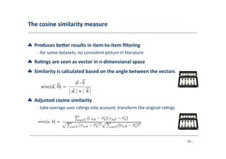 The	
  cosine	
  similarity	
  measure	
  
	
  
♣	
  	
  Produces	
  beber	
  results	
  in	
  item-­‐to-­‐item	
  ﬁltering	
  
	
   -­‐	
  for	
  some	
  datasets,	
  no	
  consistent	
  picture	
  in	
  literature	
  
	
  
♣	
  	
  Ra;ngs	
  are	
  seen	
  as	
  vector	
  in	
  n-­‐dimensional	
  space	
  
	
  
♣	
  	
  Similarity	
  is	
  calculated	
  based	
  on	
  the	
  angle	
  between	
  the	
  vectors	
  
	
  
♣	
  	
  Adjusted	
  cosine	
  similarity	
  
	
   -­‐	
  take	
  average	
  user	
  ra8ngs	
  into	
  account,	
  transform	
  the	
  original	
  ra8ngs	
  
	
  
- 34 -
	
  
 