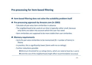 Pre-­‐processing	
  for	
  item-­‐based	
  ﬁltering	
  
	
  
♣	
  	
  Item-­‐based	
  ﬁltering	
  does	
  not	
  solve	
  the	
  scalability	
  problem	
  itself
♣	
  	
  Pre-­‐processing	
  approach	
  by	
  Amazon.com	
  (in	
  2003)	
  
	
   -­‐	
  Calculate	
  all	
  pair-­‐wise	
  item	
  similari8es	
  in	
  advance	
  
	
  -­‐	
  The	
  neighborhood	
  to	
  be	
  used	
  at	
  run-­‐8me	
  is	
  typically	
  rather	
  small,	
  because
	
  only	
  items	
  are	
  taken	
  into	
  account	
  which	
  the	
  user	
  has	
  rated	
  
	
  -­‐	
  Item	
  similari8es	
  are	
  supposed	
  to	
  be	
  more	
  stable	
  than	
  user	
  similari8es
♣	
  	
  Memory	
  requirements	
  
	
  
-­‐	
  Up	
  to	
  N2	
  pair-­‐wise	
  similari8es	
  to	
  be	
  memorized	
  (N	
  =	
  number	
  of	
  items)	
  in
	
  theory	
  
	
  -­‐	
  In	
  prac8ce,	
  this	
  is	
  signiﬁcantly	
  lower	
  (items	
  with	
  no	
  co-­‐ra8ngs)	
  
	
  -­‐	
  Further	
  reduc8ons	
  possible	
  
	
   ♣	
  Minimum	
  threshold	
  for	
  co-­‐ra8ngs	
  (items,	
  which	
  are	
  rated	
  at	
  least	
  by	
  n	
  users)
♣	
  Limit	
  the	
  size	
  of	
  the	
  neighborhood	
  (might	
  aﬀect	
  recommenda8on	
  accuracy)	
  
	
  
- 35 -
	
  
 
