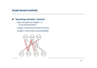 Graph-­‐based	
  methods	
  
	
  
♣	
  	
  "Spreading	
  ac;va;on"	
  (sketch)	
  
	
   -­‐	
  Idea:	
  Use	
  paths	
  of	
  lengths	
  >	
  3
	
  to	
  recommend	
  items	
  
	
  -­‐	
  Length	
  3:	
  Recommend	
  Item3	
  to	
  User1	
  
	
  -­‐	
  Length	
  5:	
  Item1	
  also	
  recommendable	
  
	
  
- 39 -
	
  
 