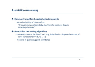 Associa;on	
  rule	
  mining	
  
	
  
♣	
  	
  Commonly	
  used	
  for	
  shopping	
  behavior	
  analysis	
  
	
   -­‐	
  aims	
  at	
  detec8on	
  of	
  rules	
  such	
  as	
  
	
   "If	
  a	
  customer	
  purchases	
  baby-­‐food	
  then	
  he	
  also	
  buys	
  diapers
in	
  70%	
  of	
  the	
  cases"	
  
	
  
♣	
  	
  Associa;on	
  rule	
  mining	
  algorithms	
  
	
   -­‐	
  can	
  detect	
  rules	
  of	
  the	
  form	
  X	
  =>	
  Y	
  (e.g.,	
  baby-­‐food	
  =>	
  diapers)	
  from	
  a	
  set	
  of
	
  sales	
  transac8ons	
  D	
  =	
  {t1,	
  t2,	
  …	
  tn}	
  
	
  -­‐	
  measure	
  of	
  quality:	
  support,	
  conﬁdence	
  
	
  
- 44 -
	
  
 