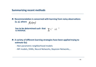 Summarizing	
  recent	
  methods	
  
	
  
♣	
  	
  Recommenda;on	
  is	
  concerned	
  with	
  learning	
  from	
  noisy	
  observa;ons	
  
	
   (x,	
  y),	
  where	
  
	
  
f(x)=ŷ
	
  
2
	
  
has	
  to	
  be	
  determined	
  such	
  	
  that
is	
  minimal.	
  
	
  
∑
	
  ˆ
	
  
( ˆ -y)
	
  
♣	
  	
  A	
  variety	
  of	
  diﬀerent	
  learning	
  strategies	
  have	
  been	
  applied	
  trying	
  to
	
  es;mate	
  f(x)	
  
	
   -­‐	
  Non	
  parametric	
  neighborhood	
  models	
  
	
  -­‐	
  MF	
  models,	
  SVMs,	
  Neural	
  Networks,	
  Bayesian	
  Networks,…	
  
	
  
- 48 -
	
  
 