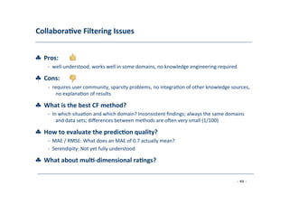 Collabora;ve	
  Filtering	
  Issues	
  
	
  
♣	
  	
  Pros:	
  
	
   -­‐	
  	
  well-­‐understood,	
  works	
  well	
  in	
  some	
  domains,	
  no	
  knowledge	
  engineering	
  required	
  
	
  
♣	
  	
  Cons:	
  
	
   -­‐	
  	
  requires	
  user	
  community,	
  sparsity	
  problems,	
  no	
  integra8on	
  of	
  other	
  knowledge	
  sources,
	
  no	
  explana8on	
  of	
  results	
  
	
  
♣	
  	
  What	
  is	
  the	
  best	
  CF	
  method?	
  
	
   -­‐	
  	
  In	
  which	
  situa8on	
  and	
  which	
  domain?	
  Inconsistent	
  ﬁndings;	
  always	
  the	
  same	
  domains
	
  and	
  data	
  sets;	
  diﬀerences	
  between	
  methods	
  are	
  o|en	
  very	
  small	
  (1/100)	
  
	
  
♣	
  	
  How	
  to	
  evaluate	
  the	
  predic;on	
  quality?	
  
	
   -­‐	
  	
  MAE	
  /	
  RMSE:	
  What	
  does	
  an	
  MAE	
  of	
  0.7	
  actually	
  mean?	
  
	
  -­‐	
  	
  Serendipity:	
  Not	
  yet	
  fully	
  understood	
  
	
  
♣	
  	
  What	
  about	
  mul;-­‐dimensional	
  ra;ngs?	
  
	
  
- 49 -
	
  
 