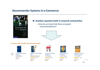 Recommender	
  Systems	
  in	
  e-­‐Commerce	
  
	
  
♣	
  	
  Another	
  ques;on	
  both	
  in	
  research	
  and	
  prac;ce	
  
	
   -­‐	
  How	
  do	
  we	
  know	
  that	
  these	
  are	
  good	
  
	
   recommenda8ons?	
  
	
  
- 52 -
	
  
 