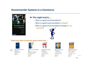 Recommender	
  Systems	
  in	
  e-­‐Commerce	
  
	
  
♣	
  	
  This	
  might	
  lead	
  to	
  …	
  
	
   -­‐	
  	
  What	
  is	
  a	
  good	
  recommenda8on?	
  
	
  -­‐	
  	
  What	
  is	
  a	
  good	
  recommenda8on	
  strategy?	
  
	
  -­‐	
  	
  What	
  is	
  a	
  good	
  recommenda8on	
  strategy	
  for	
  my
	
  business?	
  
	
  
These have been in stock for quite a while now …
	
  
- 53 -
	
  
 