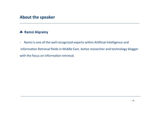About	
  the	
  speaker	
  
	
  
♣	
  	
  Ramzi	
  Alqrainy	
  
	
  
-­‐  Ramzi	
  is	
  one	
  of	
  the	
  well	
  recognized	
  experts	
  within	
  Ar8ﬁcial	
  Intelligence	
  and	
  
	
  Informa8on	
  Retrieval	
  ﬁelds	
  in	
  Middle	
  East.	
  Ac8ve	
  researcher	
  and	
  technology	
  blogger	
  	
  
with	
  the	
  focus	
  on	
  informa8on	
  retrieval.	
  
- 6 -
	
  
 