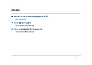 Agenda	
  
	
  
♣	
  	
  What	
  are	
  recommender	
  systems	
  for?	
  
	
   -­‐	
  Introduc8on	
  
	
  
♣	
  	
  How	
  do	
  they	
  work	
  (Part	
  I)	
  ?	
  
	
   -­‐	
  Collabora8ve	
  Filtering	
  
	
  
♣	
  	
  How	
  to	
  measure	
  their	
  success?	
  
	
   -­‐	
  Evalua8on	
  techniques	
  
	
  
♣	
  	
  How	
  do	
  they	
  work	
  (Part	
  II)	
  ?	
  
	
   -­‐	
  Content-­‐based	
  Filtering	
  
	
  -­‐	
  Knowledge-­‐Based	
  Recommenda8ons	
  
	
  -­‐	
  Hybridiza8on	
  Strategies	
  
	
  
♣	
  	
  Advanced	
  topics	
  
	
   -­‐	
  Explana8ons	
  
	
  -­‐	
  Human	
  decision	
  making	
  
	
  
- 7 -
	
  
 