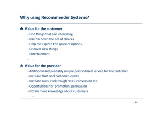 Why	
  using	
  Recommender	
  Systems?	
  
	
  
♣	
  	
  Value	
  for	
  the	
  customer	
  
	
   -­‐	
  Find	
  things	
  that	
  are	
  interes8ng	
  
	
  -­‐	
  Narrow	
  down	
  the	
  set	
  of	
  choices	
  
	
  -­‐	
  Help	
  me	
  explore	
  the	
  space	
  of	
  op8ons	
  
	
  -­‐	
  Discover	
  new	
  things	
  
	
  -­‐	
  Entertainment	
  
	
  -­‐	
  
	
  
…	
  
	
  
♣	
  	
  Value	
  for	
  the	
  provider	
  
	
   -­‐	
  Addi8onal	
  and	
  probably	
  unique	
  personalized	
  service	
  for	
  the	
  customer	
  
	
  -­‐	
  Increase	
  trust	
  and	
  customer	
  loyalty	
  
	
  -­‐	
  Increase	
  sales,	
  click	
  trough	
  rates,	
  conversion	
  etc.	
  
	
  -­‐	
  Opportuni8es	
  for	
  promo8on,	
  persuasion	
  
	
  -­‐	
  Obtain	
  more	
  knowledge	
  about	
  customers	
  
	
  -­‐	
  
	
  
…	
  
	
  
- 9 -
	
  
 