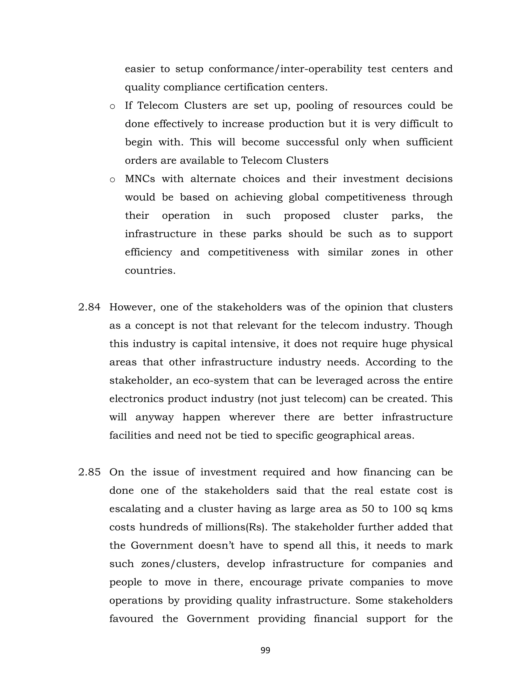 easier to setup conformance/inter-operability test centers and
quality compliance certification centers.
o If Telecom Clusters are set up, pooling of resources could be
done effectively to increase production but it is very difficult to
begin with. This will become successful only when sufficient
orders are available to Telecom Clusters
o MNCs with alternate choices and their investment decisions
would be based on achieving global competitiveness through
their

operation

in

such

proposed

cluster

parks,

the

infrastructure in these parks should be such as to support
efficiency and competitiveness with similar zones in other
countries.
2.84 However, one of the stakeholders was of the opinion that clusters
as a concept is not that relevant for the telecom industry. Though
this industry is capital intensive, it does not require huge physical
areas that other infrastructure industry needs. According to the
stakeholder, an eco-system that can be leveraged across the entire
electronics product industry (not just telecom) can be created. This
will anyway happen wherever there are better infrastructure
facilities and need not be tied to specific geographical areas.

2.85 On the issue of investment required and how financing can be
done one of the stakeholders said that the real estate cost is
escalating and a cluster having as large area as 50 to 100 sq kms
costs hundreds of millions(Rs). The stakeholder further added that
the Government doesn’t have to spend all this, it needs to mark
such zones/clusters, develop infrastructure for companies and
people to move in there, encourage private companies to move
operations by providing quality infrastructure. Some stakeholders
favoured the Government providing financial support for the
99

 