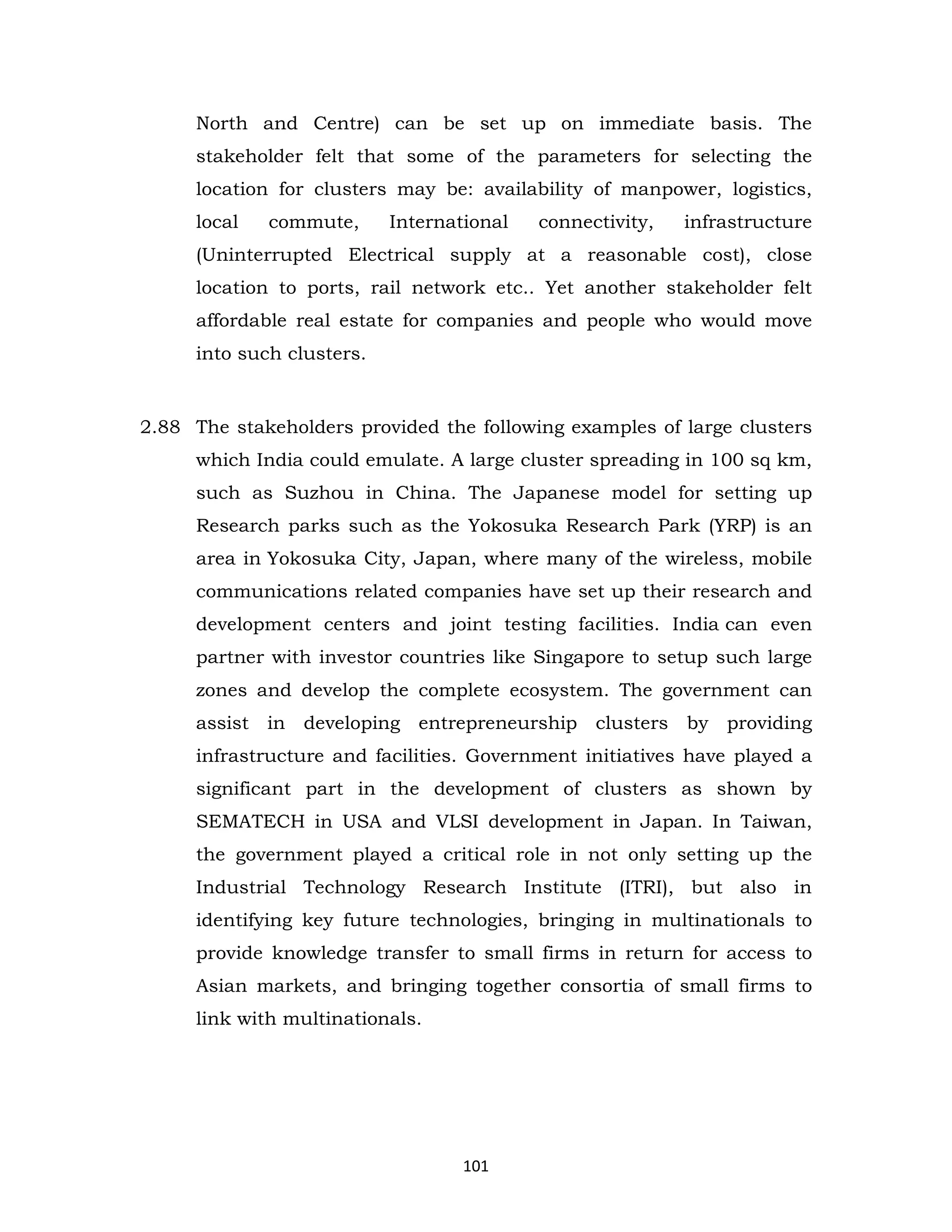 North and Centre) can be set up on immediate basis. The
stakeholder felt that some of the parameters for selecting the
location for clusters may be: availability of manpower, logistics,
local

commute,

International

connectivity,

infrastructure

(Uninterrupted Electrical supply at a reasonable cost), close
location to ports, rail network etc.. Yet another stakeholder felt
affordable real estate for companies and people who would move
into such clusters.

2.88 The stakeholders provided the following examples of large clusters
which India could emulate. A large cluster spreading in 100 sq km,
such as Suzhou in China. The Japanese model for setting up
Research parks such as the Yokosuka Research Park (YRP) is an
area in Yokosuka City, Japan, where many of the wireless, mobile
communications related companies have set up their research and
development centers and joint testing facilities. India can even
partner with investor countries like Singapore to setup such large
zones and develop the complete ecosystem. The government can
assist in developing entrepreneurship clusters by providing
infrastructure and facilities. Government initiatives have played a
significant part in the development of clusters as shown by
SEMATECH in USA and VLSI development in Japan. In Taiwan,
the government played a critical role in not only setting up the
Industrial Technology Research Institute (ITRI), but also in
identifying key future technologies, bringing in multinationals to
provide knowledge transfer to small firms in return for access to
Asian markets, and bringing together consortia of small firms to
link with multinationals.

101

 