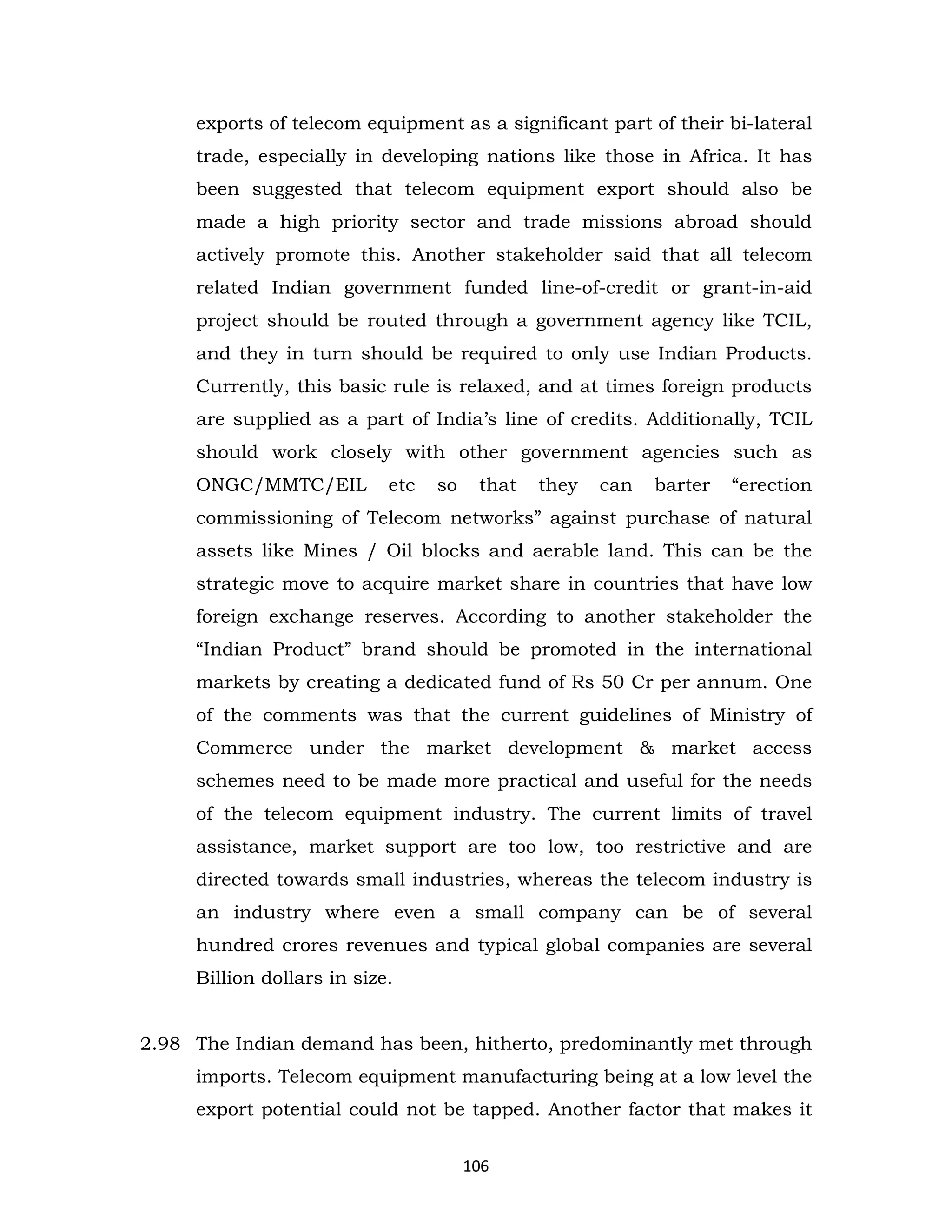 exports of telecom equipment as a significant part of their bi-lateral
trade, especially in developing nations like those in Africa. It has
been suggested that telecom equipment export should also be
made a high priority sector and trade missions abroad should
actively promote this. Another stakeholder said that all telecom
related Indian government funded line-of-credit or grant-in-aid
project should be routed through a government agency like TCIL,
and they in turn should be required to only use Indian Products.
Currently, this basic rule is relaxed, and at times foreign products
are supplied as a part of India’s line of credits. Additionally, TCIL
should work closely with other government agencies such as
ONGC/MMTC/EIL

etc

so

that

they

can

barter

“erection

commissioning of Telecom networks” against purchase of natural
assets like Mines / Oil blocks and aerable land. This can be the
strategic move to acquire market share in countries that have low
foreign exchange reserves. According to another stakeholder the
“Indian Product” brand should be promoted in the international
markets by creating a dedicated fund of Rs 50 Cr per annum. One
of the comments was that the current guidelines of Ministry of
Commerce under the market development & market access
schemes need to be made more practical and useful for the needs
of the telecom equipment industry. The current limits of travel
assistance, market support are too low, too restrictive and are
directed towards small industries, whereas the telecom industry is
an industry where even a small company can be of several
hundred crores revenues and typical global companies are several
Billion dollars in size.
2.98 The Indian demand has been, hitherto, predominantly met through
imports. Telecom equipment manufacturing being at a low level the
export potential could not be tapped. Another factor that makes it
106

 