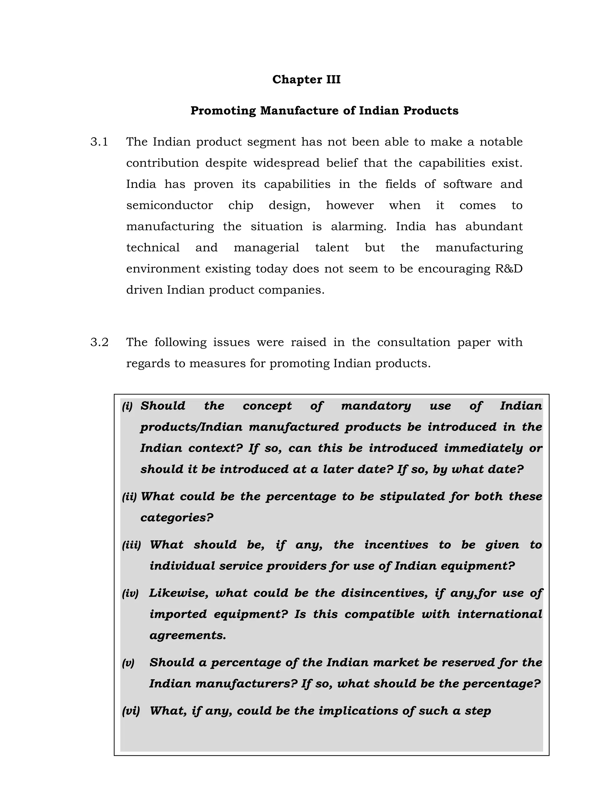 Chapter III
Promoting Manufacture of Indian Products
3.1

The Indian product segment has not been able to make a notable
contribution despite widespread belief that the capabilities exist.
India has proven its capabilities in the fields of software and
semiconductor

chip

design,

however

when

it

comes

to

manufacturing the situation is alarming. India has abundant
technical

and

managerial

talent

but

the

manufacturing

environment existing today does not seem to be encouraging R&D
driven Indian product companies.

3.2

The following issues were raised in the consultation paper with
regards to measures for promoting Indian products.

(i) Should

the

concept

of

mandatory

use

of

Indian

products/Indian manufactured products be introduced in the
Indian context? If so, can this be introduced immediately or
should it be introduced at a later date? If so, by what date?
(ii) What could be the percentage to be stipulated for both these

categories?
(iii) What should be, if any, the incentives to be given to

individual service providers for use of Indian equipment?
(iv)

Likewise, what could be the disincentives, if any,for use of
imported equipment? Is this compatible with international
agreements.

(v)

Should a percentage of the Indian market be reserved for the
Indian manufacturers? If so, what should be the percentage?

(vi) What, if any, could be the implications of such a step
108

 
