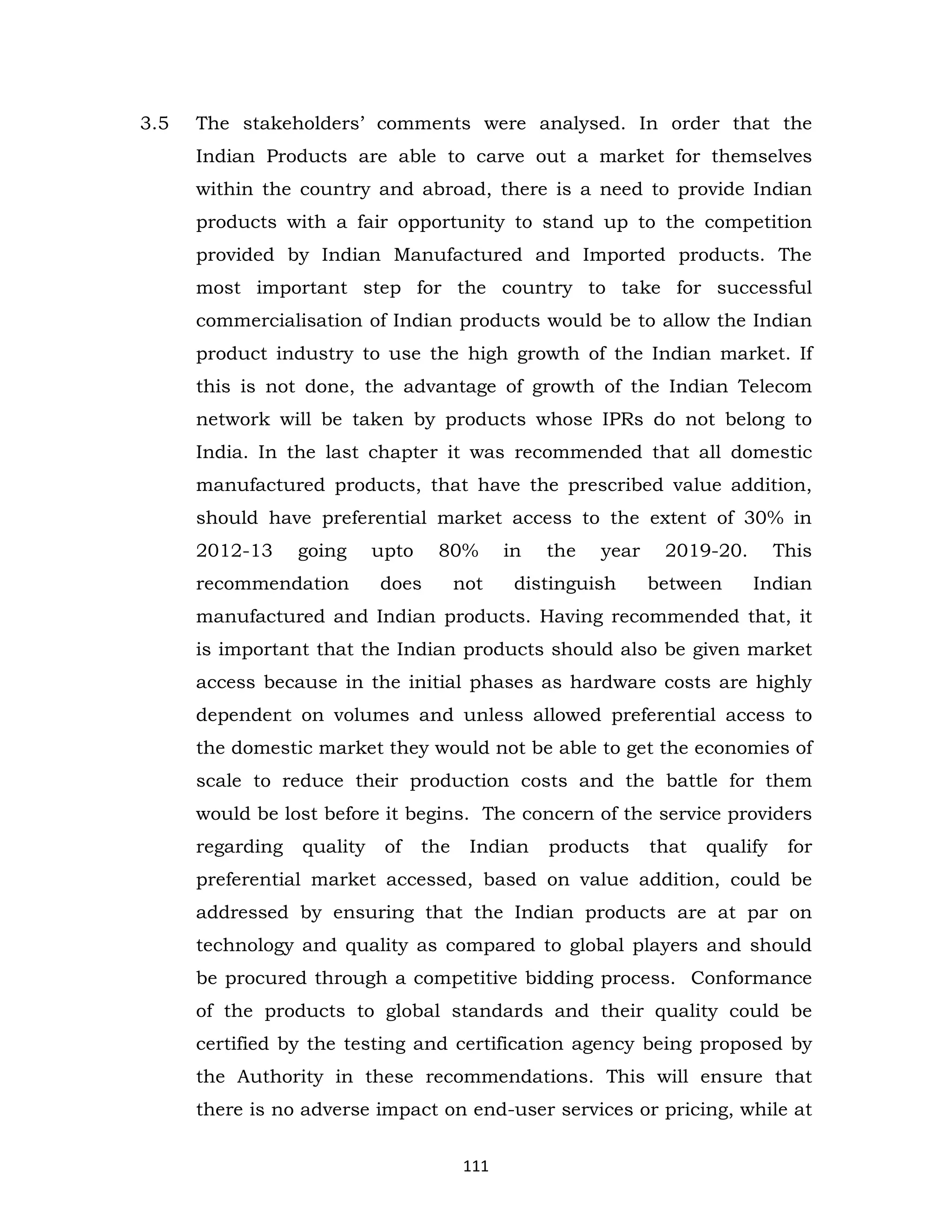 3.5

The stakeholders’ comments were analysed. In order that the
Indian Products are able to carve out a market for themselves
within the country and abroad, there is a need to provide Indian
products with a fair opportunity to stand up to the competition
provided by Indian Manufactured and Imported products. The
most important step for the country to take for successful
commercialisation of Indian products would be to allow the Indian
product industry to use the high growth of the Indian market. If
this is not done, the advantage of growth of the Indian Telecom
network will be taken by products whose IPRs do not belong to
India. In the last chapter it was recommended that all domestic
manufactured products, that have the prescribed value addition,
should have preferential market access to the extent of 30% in
2012-13

going

recommendation

upto

80%

does

not

in

the

year

distinguish

2019-20.
between

This
Indian

manufactured and Indian products. Having recommended that, it
is important that the Indian products should also be given market
access because in the initial phases as hardware costs are highly
dependent on volumes and unless allowed preferential access to
the domestic market they would not be able to get the economies of
scale to reduce their production costs and the battle for them
would be lost before it begins. The concern of the service providers
regarding

quality

of

the

Indian

products

that

qualify

for

preferential market accessed, based on value addition, could be
addressed by ensuring that the Indian products are at par on
technology and quality as compared to global players and should
be procured through a competitive bidding process. Conformance
of the products to global standards and their quality could be
certified by the testing and certification agency being proposed by
the Authority in these recommendations. This will ensure that
there is no adverse impact on end-user services or pricing, while at
111

 