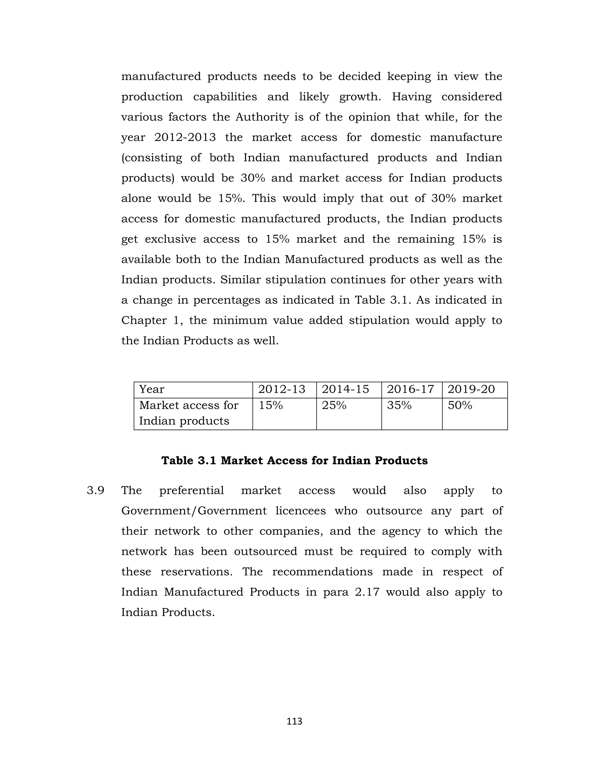 manufactured products needs to be decided keeping in view the
production capabilities and likely growth. Having considered
various factors the Authority is of the opinion that while, for the
year 2012-2013 the market access for domestic manufacture
(consisting of both Indian manufactured products and Indian
products) would be 30% and market access for Indian products
alone would be 15%. This would imply that out of 30% market
access for domestic manufactured products, the Indian products
get exclusive access to 15% market and the remaining 15% is
available both to the Indian Manufactured products as well as the
Indian products. Similar stipulation continues for other years with
a change in percentages as indicated in Table 3.1. As indicated in
Chapter 1, the minimum value added stipulation would apply to
the Indian Products as well.

Year
Market access for
Indian products

2012-13
15%

2014-15
25%

2016-17
35%

2019-20
50%

Table 3.1 Market Access for Indian Products
3.9

The

preferential

market

access

would

also

apply

to

Government/Government licencees who outsource any part of
their network to other companies, and the agency to which the
network has been outsourced must be required to comply with
these reservations. The recommendations made in respect of
Indian Manufactured Products in para 2.17 would also apply to
Indian Products.

113

 