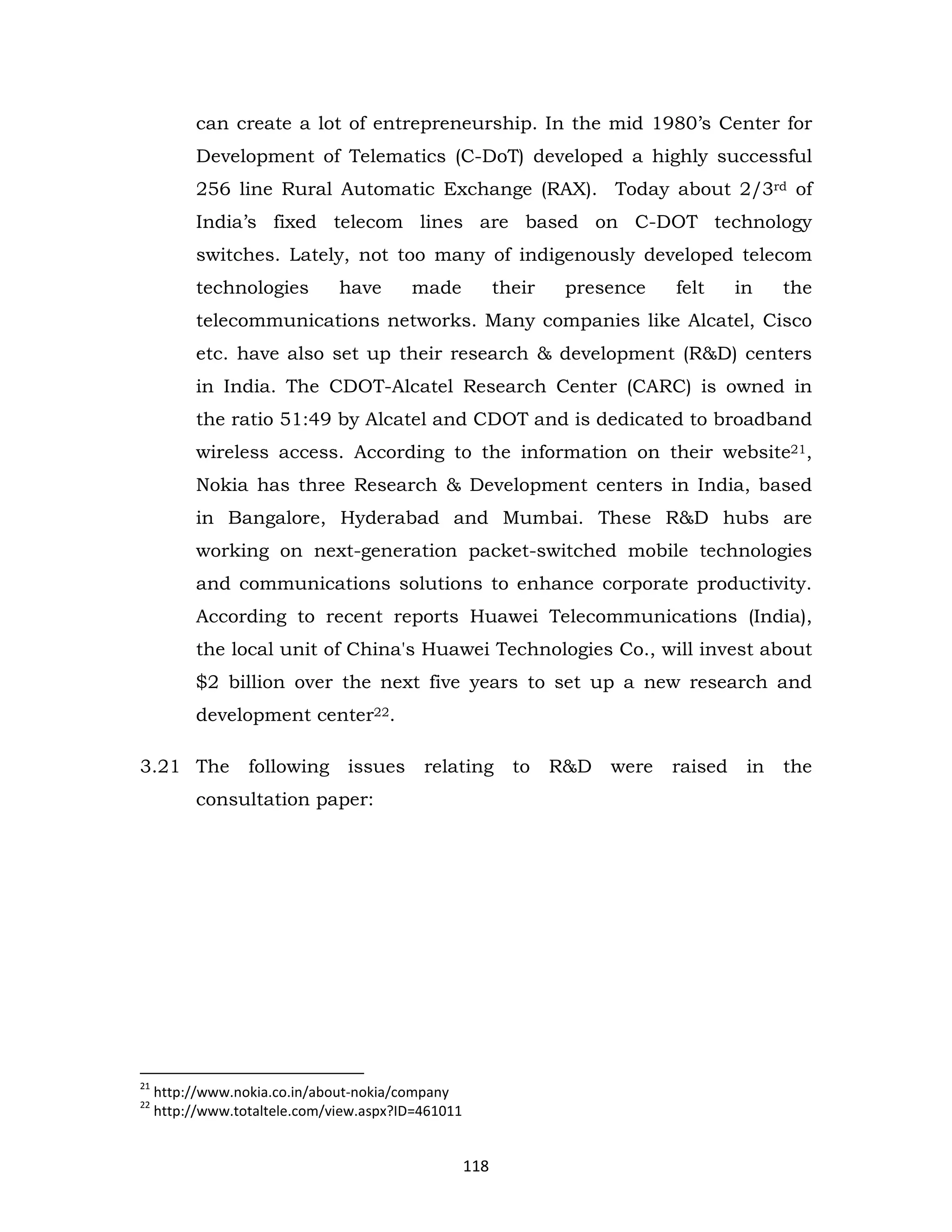 can create a lot of entrepreneurship. In the mid 1980’s Center for
Development of Telematics (C-DoT) developed a highly successful
256 line Rural Automatic Exchange (RAX). Today about 2/3rd of
India’s fixed telecom lines are based on C-DOT technology
switches. Lately, not too many of indigenously developed telecom
technologies

have

made

their

presence

felt

in

the

telecommunications networks. Many companies like Alcatel, Cisco
etc. have also set up their research & development (R&D) centers
in India. The CDOT-Alcatel Research Center (CARC) is owned in
the ratio 51:49 by Alcatel and CDOT and is dedicated to broadband
wireless access. According to the information on their website21,
Nokia has three Research & Development centers in India, based
in Bangalore, Hyderabad and Mumbai. These R&D hubs are
working on next-generation packet-switched mobile technologies
and communications solutions to enhance corporate productivity.
According to recent reports Huawei Telecommunications (India),
the local unit of China's Huawei Technologies Co., will invest about
$2 billion over the next five years to set up a new research and
development center22.
3.21 The

following

issues

relating

consultation paper:

21
22

http://www.nokia.co.in/about-nokia/company
http://www.totaltele.com/view.aspx?ID=461011

118

to

R&D

were

raised

in

the

 