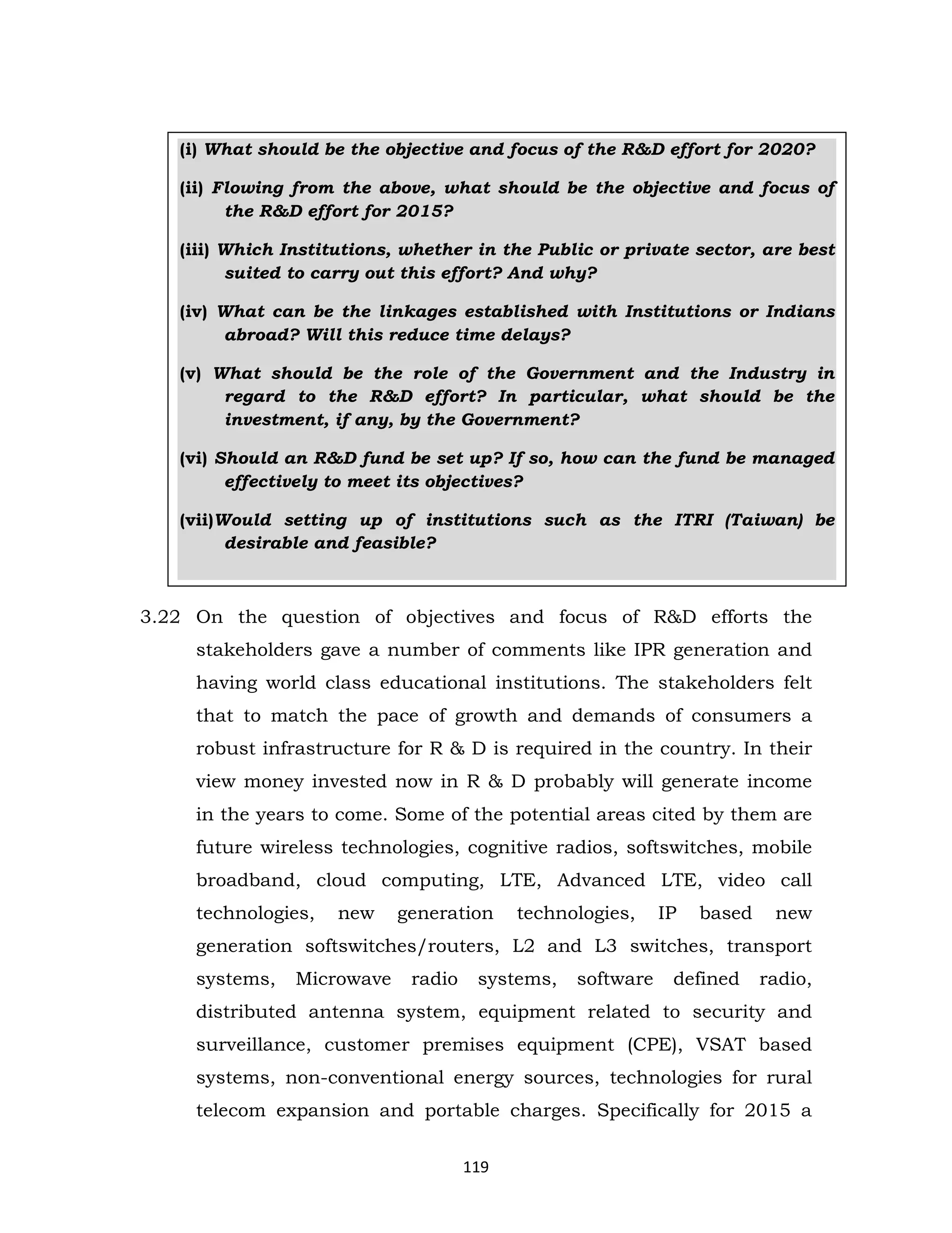 (i) What should be the objective and focus of the R&D effort for 2020?
(ii) Flowing from the above, what should be the objective and focus of
the R&D effort for 2015?
(iii) Which Institutions, whether in the Public or private sector, are best
suited to carry out this effort? And why?
(iv) What can be the linkages established with Institutions or Indians
abroad? Will this reduce time delays?
(v) What should be the role of the Government and the Industry in
regard to the R&D effort? In particular, what should be the
investment, if any, by the Government?
(vi) Should an R&D fund be set up? If so, how can the fund be managed
effectively to meet its objectives?
(vii)Would setting up of institutions such as the ITRI (Taiwan) be
desirable and feasible?

3.22 On the question of objectives and focus of R&D efforts the
stakeholders gave a number of comments like IPR generation and
having world class educational institutions. The stakeholders felt
that to match the pace of growth and demands of consumers a
robust infrastructure for R & D is required in the country. In their
view money invested now in R & D probably will generate income
in the years to come. Some of the potential areas cited by them are
future wireless technologies, cognitive radios, softswitches, mobile
broadband, cloud computing, LTE, Advanced LTE, video call
technologies,

new

generation

technologies,

IP

based

new

generation softswitches/routers, L2 and L3 switches, transport
systems,

Microwave

radio

systems,

software

defined

radio,

distributed antenna system, equipment related to security and
surveillance, customer premises equipment (CPE), VSAT based
systems, non-conventional energy sources, technologies for rural
telecom expansion and portable charges. Specifically for 2015 a
119

 