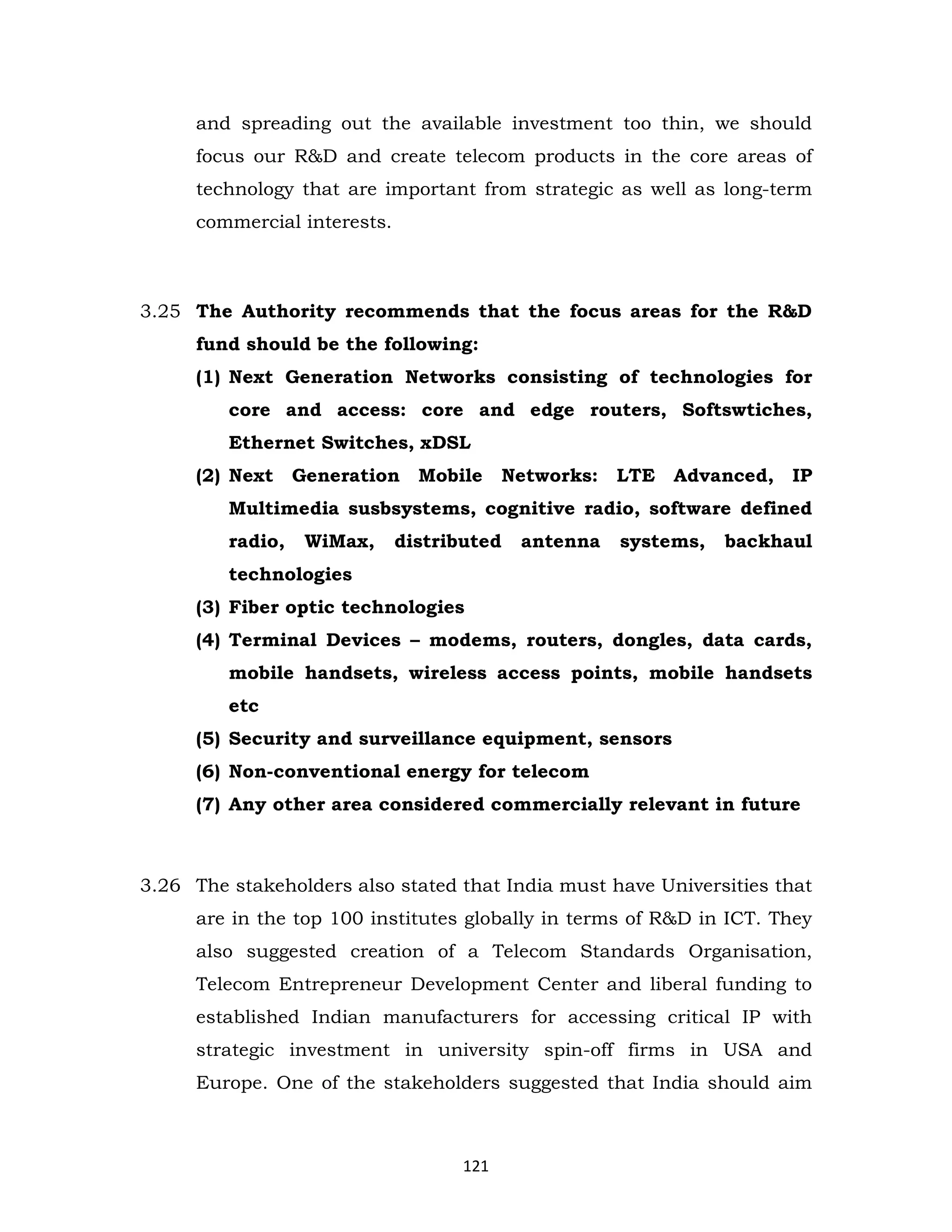 and spreading out the available investment too thin, we should
focus our R&D and create telecom products in the core areas of
technology that are important from strategic as well as long-term
commercial interests.

3.25 The Authority recommends that the focus areas for the R&D
fund should be the following:
(1) Next Generation Networks consisting of technologies for
core and access: core and edge routers, Softswtiches,
Ethernet Switches, xDSL
(2) Next

Generation Mobile

Networks: LTE

Advanced, IP

Multimedia susbsystems, cognitive radio, software defined
radio,

WiMax,

distributed

antenna

systems,

backhaul

technologies
(3) Fiber optic technologies
(4) Terminal Devices – modems, routers, dongles, data cards,
mobile handsets, wireless access points, mobile handsets
etc
(5) Security and surveillance equipment, sensors
(6) Non-conventional energy for telecom
(7) Any other area considered commercially relevant in future

3.26 The stakeholders also stated that India must have Universities that
are in the top 100 institutes globally in terms of R&D in ICT. They
also suggested creation of a Telecom Standards Organisation,
Telecom Entrepreneur Development Center and liberal funding to
established Indian manufacturers for accessing critical IP with
strategic investment in university spin-off firms in USA and
Europe. One of the stakeholders suggested that India should aim

121

 