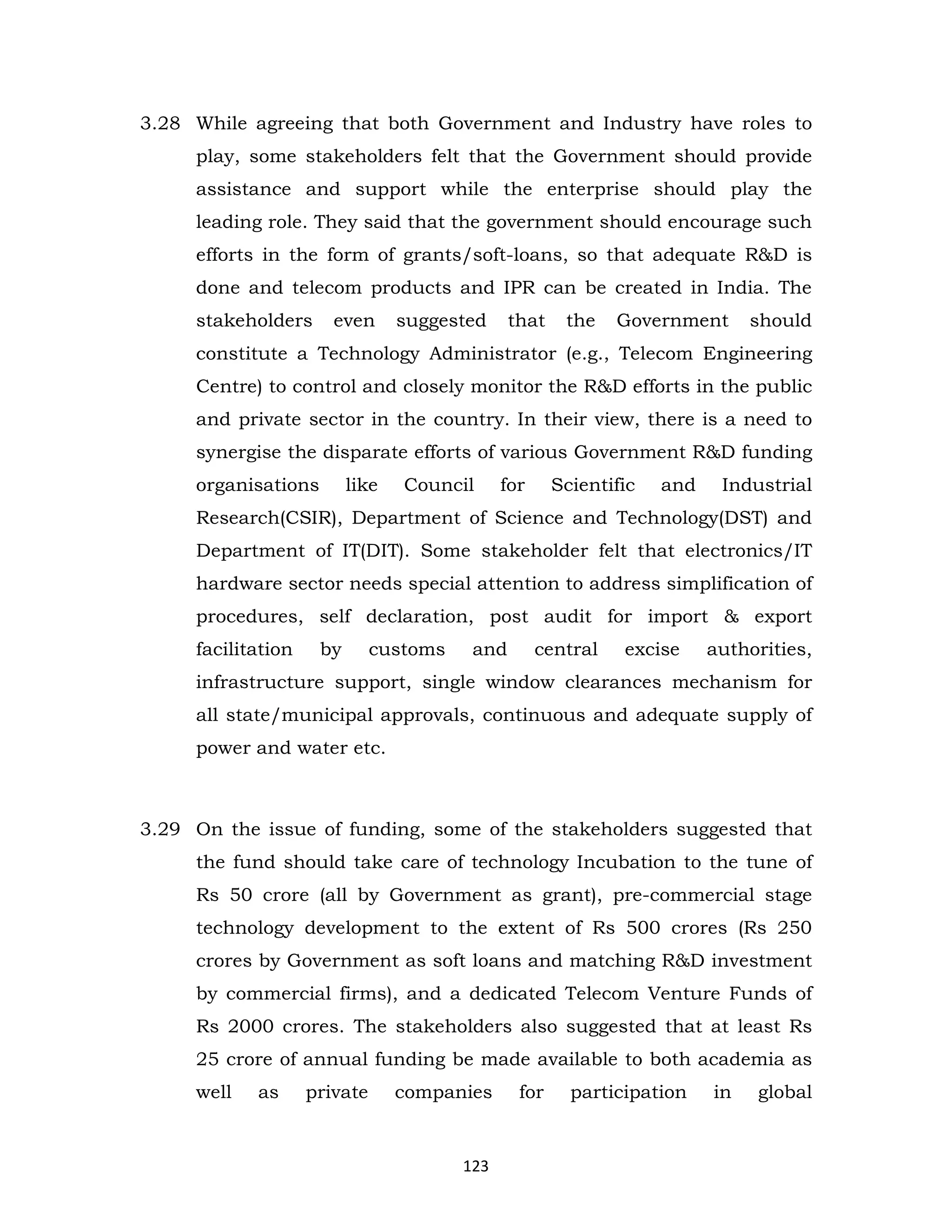 3.28 While agreeing that both Government and Industry have roles to
play, some stakeholders felt that the Government should provide
assistance and support while the enterprise should play the
leading role. They said that the government should encourage such
efforts in the form of grants/soft-loans, so that adequate R&D is
done and telecom products and IPR can be created in India. The
stakeholders

even

suggested

that

the

Government

should

constitute a Technology Administrator (e.g., Telecom Engineering
Centre) to control and closely monitor the R&D efforts in the public
and private sector in the country. In their view, there is a need to
synergise the disparate efforts of various Government R&D funding
organisations

like

Council

for

Scientific

and

Industrial

Research(CSIR), Department of Science and Technology(DST) and
Department of IT(DIT). Some stakeholder felt that electronics/IT
hardware sector needs special attention to address simplification of
procedures, self declaration, post audit for import & export
facilitation

by

customs

and

central

excise

authorities,

infrastructure support, single window clearances mechanism for
all state/municipal approvals, continuous and adequate supply of
power and water etc.

3.29 On the issue of funding, some of the stakeholders suggested that
the fund should take care of technology Incubation to the tune of
Rs 50 crore (all by Government as grant), pre-commercial stage
technology development to the extent of Rs 500 crores (Rs 250
crores by Government as soft loans and matching R&D investment
by commercial firms), and a dedicated Telecom Venture Funds of
Rs 2000 crores. The stakeholders also suggested that at least Rs
25 crore of annual funding be made available to both academia as
well

as

private

companies

123

for

participation

in

global

 