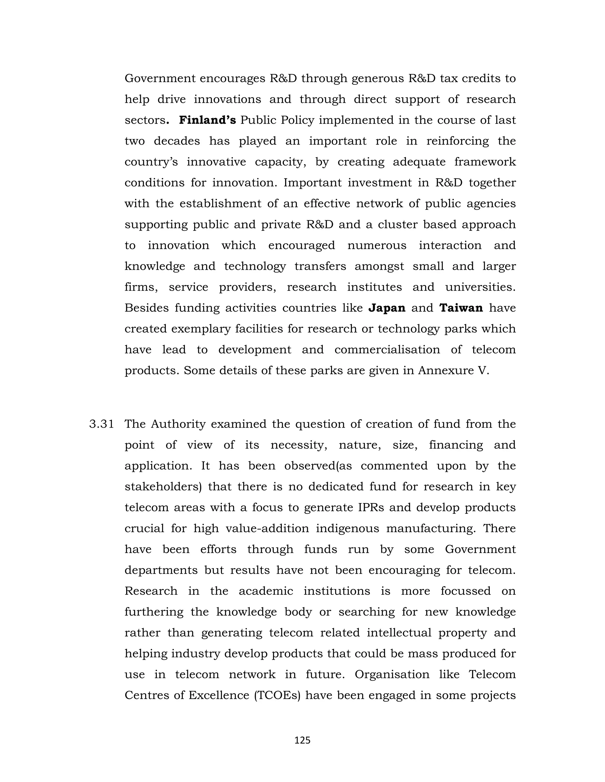 Government encourages R&D through generous R&D tax credits to
help drive innovations and through direct support of research
sectors. Finland’s Public Policy implemented in the course of last
two decades has played an important role in reinforcing the
country’s innovative capacity, by creating adequate framework
conditions for innovation. Important investment in R&D together
with the establishment of an effective network of public agencies
supporting public and private R&D and a cluster based approach
to

innovation

which

encouraged

numerous

interaction

and

knowledge and technology transfers amongst small and larger
firms, service providers, research institutes and universities.
Besides funding activities countries like Japan and Taiwan have
created exemplary facilities for research or technology parks which
have lead to development and commercialisation of telecom
products. Some details of these parks are given in Annexure V.

3.31 The Authority examined the question of creation of fund from the
point of view of its necessity, nature, size, financing and
application. It has been observed(as commented upon by the
stakeholders) that there is no dedicated fund for research in key
telecom areas with a focus to generate IPRs and develop products
crucial for high value-addition indigenous manufacturing. There
have been efforts through funds run by some Government
departments but results have not been encouraging for telecom.
Research in the academic institutions is more focussed on
furthering the knowledge body or searching for new knowledge
rather than generating telecom related intellectual property and
helping industry develop products that could be mass produced for
use in telecom network in future. Organisation like Telecom
Centres of Excellence (TCOEs) have been engaged in some projects

125

 