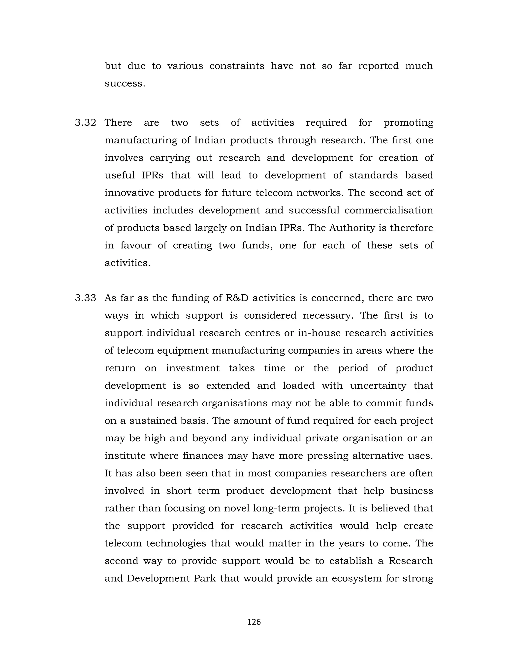 but due to various constraints have not so far reported much
success.

3.32 There

are

two

sets

of

activities

required

for

promoting

manufacturing of Indian products through research. The first one
involves carrying out research and development for creation of
useful IPRs that will lead to development of standards based
innovative products for future telecom networks. The second set of
activities includes development and successful commercialisation
of products based largely on Indian IPRs. The Authority is therefore
in favour of creating two funds, one for each of these sets of
activities.
3.33 As far as the funding of R&D activities is concerned, there are two
ways in which support is considered necessary. The first is to
support individual research centres or in-house research activities
of telecom equipment manufacturing companies in areas where the
return on investment takes time or the period of product
development is so extended and loaded with uncertainty that
individual research organisations may not be able to commit funds
on a sustained basis. The amount of fund required for each project
may be high and beyond any individual private organisation or an
institute where finances may have more pressing alternative uses.
It has also been seen that in most companies researchers are often
involved in short term product development that help business
rather than focusing on novel long-term projects. It is believed that
the support provided for research activities would help create
telecom technologies that would matter in the years to come. The
second way to provide support would be to establish a Research
and Development Park that would provide an ecosystem for strong

126

 