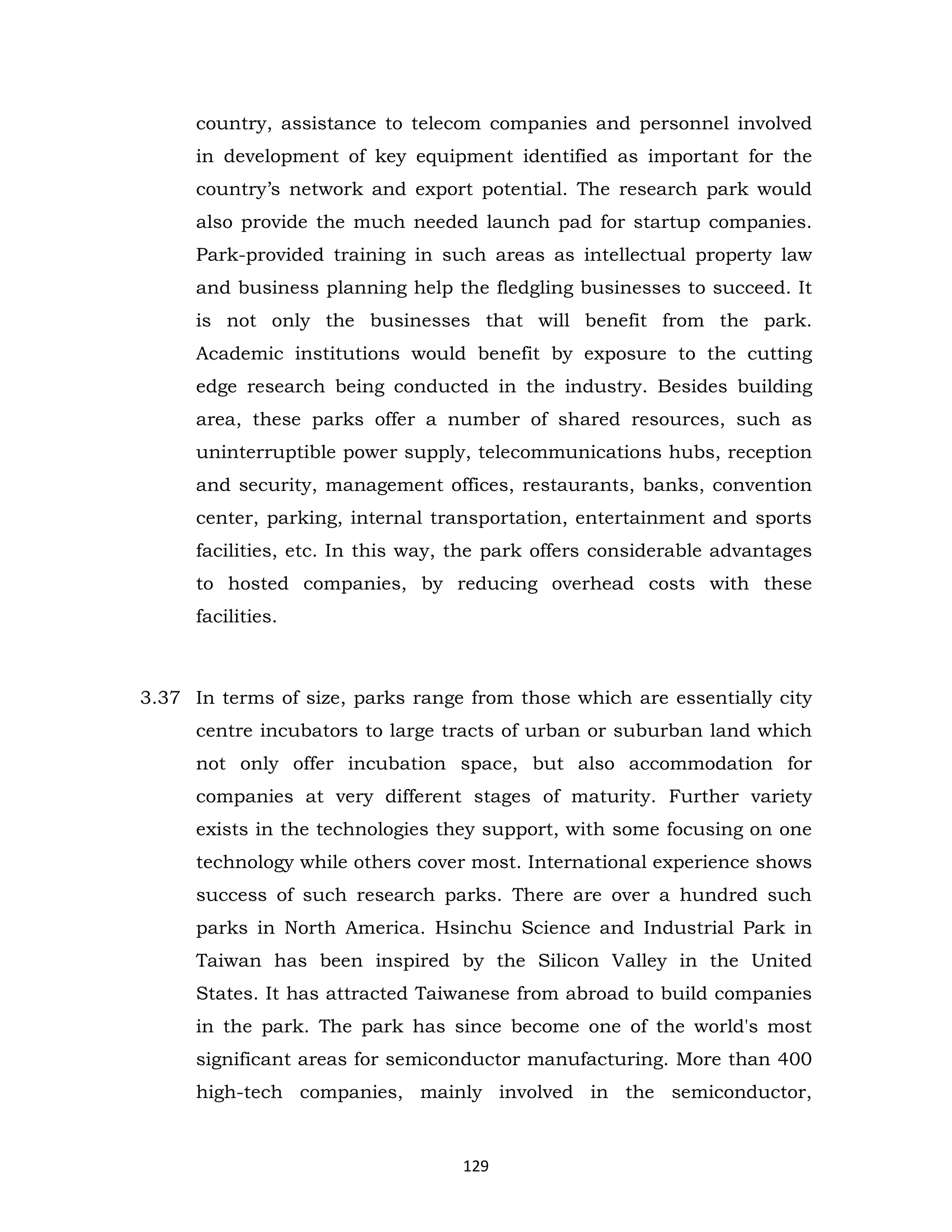 country, assistance to telecom companies and personnel involved
in development of key equipment identified as important for the
country’s network and export potential. The research park would
also provide the much needed launch pad for startup companies.
Park-provided training in such areas as intellectual property law
and business planning help the fledgling businesses to succeed. It
is not only the businesses that will benefit from the park.
Academic institutions would benefit by exposure to the cutting
edge research being conducted in the industry. Besides building
area, these parks offer a number of shared resources, such as
uninterruptible power supply, telecommunications hubs, reception
and security, management offices, restaurants, banks, convention
center, parking, internal transportation, entertainment and sports
facilities, etc. In this way, the park offers considerable advantages
to hosted companies, by reducing overhead costs with these
facilities.

3.37 In terms of size, parks range from those which are essentially city
centre incubators to large tracts of urban or suburban land which
not only offer incubation space, but also accommodation for
companies at very different stages of maturity. Further variety
exists in the technologies they support, with some focusing on one
technology while others cover most. International experience shows
success of such research parks. There are over a hundred such
parks in North America. Hsinchu Science and Industrial Park in
Taiwan has been inspired by the Silicon Valley in the United
States. It has attracted Taiwanese from abroad to build companies
in the park. The park has since become one of the world's most
significant areas for semiconductor manufacturing. More than 400
high-tech companies, mainly involved in the semiconductor,

129

 