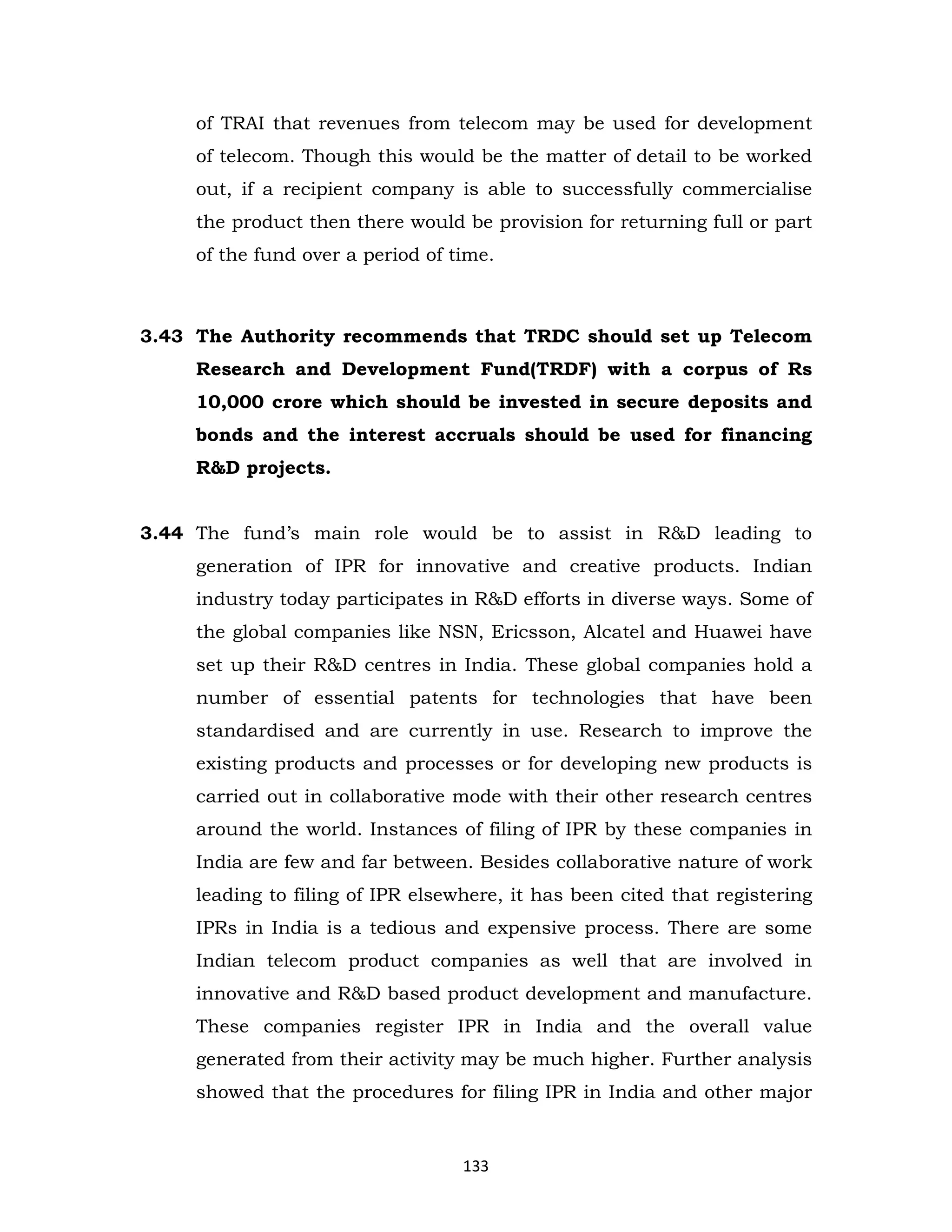 of TRAI that revenues from telecom may be used for development
of telecom. Though this would be the matter of detail to be worked
out, if a recipient company is able to successfully commercialise
the product then there would be provision for returning full or part
of the fund over a period of time.

3.43 The Authority recommends that TRDC should set up Telecom
Research and Development Fund(TRDF) with a corpus of Rs
10,000 crore which should be invested in secure deposits and
bonds and the interest accruals should be used for financing
R&D projects.
3.44 The fund’s main role would be to assist in R&D leading to
generation of IPR for innovative and creative products. Indian
industry today participates in R&D efforts in diverse ways. Some of
the global companies like NSN, Ericsson, Alcatel and Huawei have
set up their R&D centres in India. These global companies hold a
number of essential patents for technologies that have been
standardised and are currently in use. Research to improve the
existing products and processes or for developing new products is
carried out in collaborative mode with their other research centres
around the world. Instances of filing of IPR by these companies in
India are few and far between. Besides collaborative nature of work
leading to filing of IPR elsewhere, it has been cited that registering
IPRs in India is a tedious and expensive process. There are some
Indian telecom product companies as well that are involved in
innovative and R&D based product development and manufacture.
These companies register IPR in India and the overall value
generated from their activity may be much higher. Further analysis
showed that the procedures for filing IPR in India and other major

133

 
