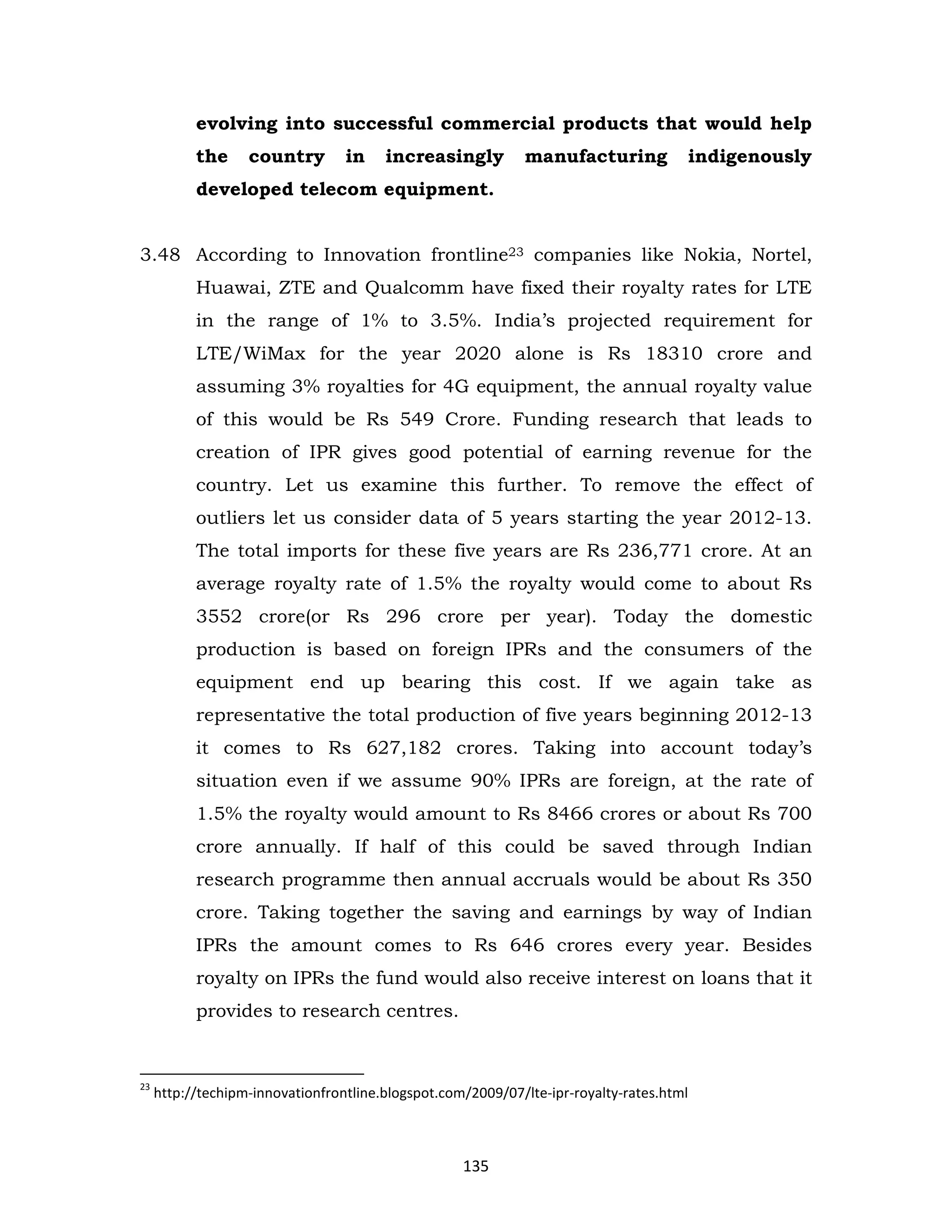 evolving into successful commercial products that would help
the

country

in

increasingly

manufacturing

indigenously

developed telecom equipment.
3.48 According to Innovation frontline23 companies like Nokia, Nortel,
Huawai, ZTE and Qualcomm have fixed their royalty rates for LTE
in the range of 1% to 3.5%. India’s projected requirement for
LTE/WiMax for the year 2020 alone is Rs 18310 crore and
assuming 3% royalties for 4G equipment, the annual royalty value
of this would be Rs 549 Crore. Funding research that leads to
creation of IPR gives good potential of earning revenue for the
country. Let us examine this further. To remove the effect of
outliers let us consider data of 5 years starting the year 2012-13.
The total imports for these five years are Rs 236,771 crore. At an
average royalty rate of 1.5% the royalty would come to about Rs
3552 crore(or Rs 296 crore per year). Today the domestic
production is based on foreign IPRs and the consumers of the
equipment end up bearing this cost. If we again take as
representative the total production of five years beginning 2012-13
it comes to Rs 627,182 crores. Taking into account today’s
situation even if we assume 90% IPRs are foreign, at the rate of
1.5% the royalty would amount to Rs 8466 crores or about Rs 700
crore annually. If half of this could be saved through Indian
research programme then annual accruals would be about Rs 350
crore. Taking together the saving and earnings by way of Indian
IPRs the amount comes to Rs 646 crores every year. Besides
royalty on IPRs the fund would also receive interest on loans that it
provides to research centres.

23

http://techipm-innovationfrontline.blogspot.com/2009/07/lte-ipr-royalty-rates.html

135

 