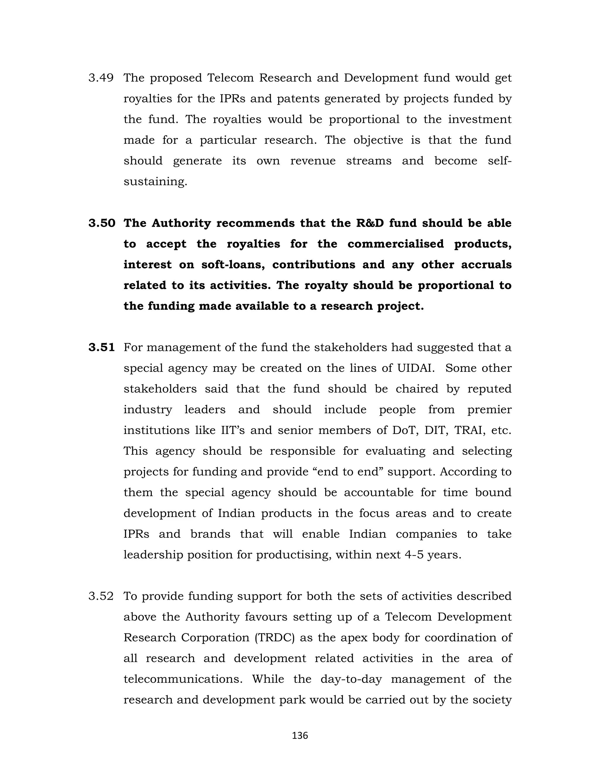 3.49 The proposed Telecom Research and Development fund would get
royalties for the IPRs and patents generated by projects funded by
the fund. The royalties would be proportional to the investment
made for a particular research. The objective is that the fund
should generate its own revenue streams and become selfsustaining.

3.50 The Authority recommends that the R&D fund should be able
to accept the royalties for the commercialised products,
interest on soft-loans, contributions and any other accruals
related to its activities. The royalty should be proportional to
the funding made available to a research project.
3.51 For management of the fund the stakeholders had suggested that a
special agency may be created on the lines of UIDAI. Some other
stakeholders said that the fund should be chaired by reputed
industry

leaders

and

should

include

people

from

premier

institutions like IIT’s and senior members of DoT, DIT, TRAI, etc.
This agency should be responsible for evaluating and selecting
projects for funding and provide “end to end” support. According to
them the special agency should be accountable for time bound
development of Indian products in the focus areas and to create
IPRs and brands that will enable Indian companies to take
leadership position for productising, within next 4-5 years.
3.52 To provide funding support for both the sets of activities described
above the Authority favours setting up of a Telecom Development
Research Corporation (TRDC) as the apex body for coordination of
all research and development related activities in the area of
telecommunications. While the day-to-day management of the
research and development park would be carried out by the society
136

 