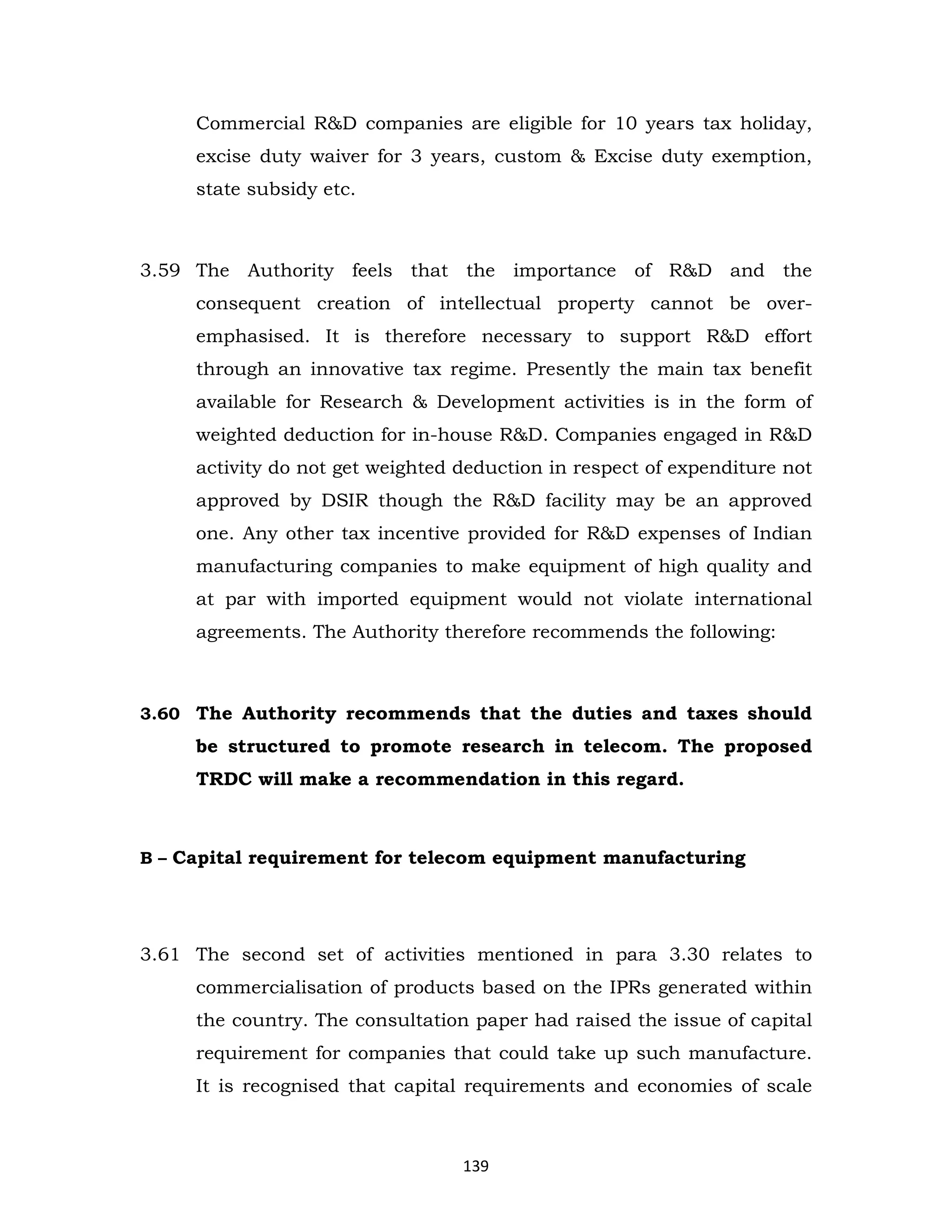 Commercial R&D companies are eligible for 10 years tax holiday,
excise duty waiver for 3 years, custom & Excise duty exemption,
state subsidy etc.

3.59 The Authority feels that the importance of R&D and the
consequent creation of intellectual property cannot be overemphasised. It is therefore necessary to support R&D effort
through an innovative tax regime. Presently the main tax benefit
available for Research & Development activities is in the form of
weighted deduction for in-house R&D. Companies engaged in R&D
activity do not get weighted deduction in respect of expenditure not
approved by DSIR though the R&D facility may be an approved
one. Any other tax incentive provided for R&D expenses of Indian
manufacturing companies to make equipment of high quality and
at par with imported equipment would not violate international
agreements. The Authority therefore recommends the following:

3.60 The Authority recommends that the duties and taxes should

be structured to promote research in telecom. The proposed
TRDC will make a recommendation in this regard.

B – Capital requirement for telecom equipment manufacturing

3.61 The second set of activities mentioned in para 3.30 relates to
commercialisation of products based on the IPRs generated within
the country. The consultation paper had raised the issue of capital
requirement for companies that could take up such manufacture.
It is recognised that capital requirements and economies of scale

139

 