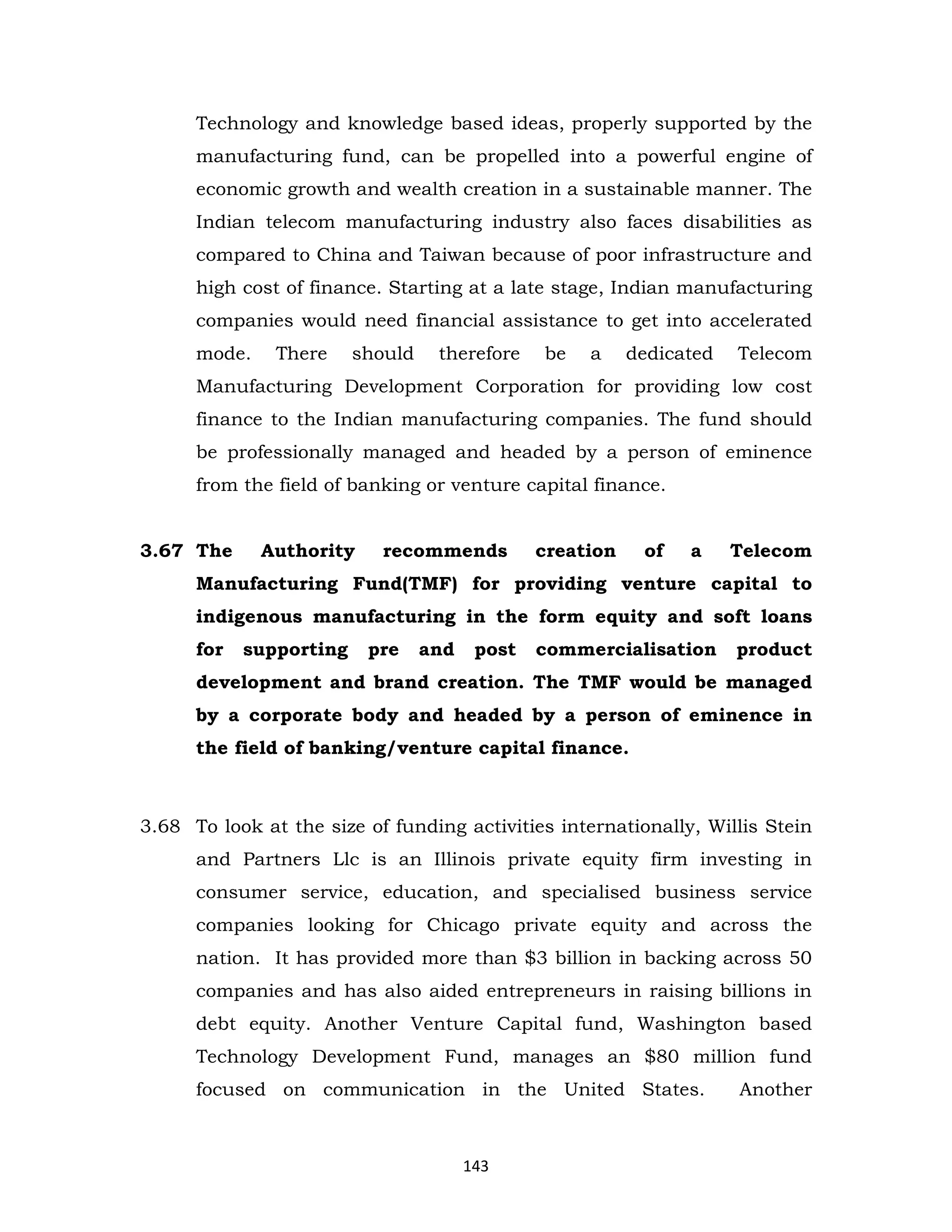 Technology and knowledge based ideas, properly supported by the
manufacturing fund, can be propelled into a powerful engine of
economic growth and wealth creation in a sustainable manner. The
Indian telecom manufacturing industry also faces disabilities as
compared to China and Taiwan because of poor infrastructure and
high cost of finance. Starting at a late stage, Indian manufacturing
companies would need financial assistance to get into accelerated
mode.

There

should

therefore

be

a

dedicated

Telecom

Manufacturing Development Corporation for providing low cost
finance to the Indian manufacturing companies. The fund should
be professionally managed and headed by a person of eminence
from the field of banking or venture capital finance.

3.67 The

Authority

recommends

creation

of

a

Telecom

Manufacturing Fund(TMF) for providing venture capital to
indigenous manufacturing in the form equity and soft loans
for

supporting

pre

and

post

commercialisation

product

development and brand creation. The TMF would be managed
by a corporate body and headed by a person of eminence in
the field of banking/venture capital finance.

3.68 To look at the size of funding activities internationally, Willis Stein
and Partners Llc is an Illinois private equity firm investing in
consumer service, education, and specialised business service
companies looking for Chicago private equity and across the
nation. It has provided more than $3 billion in backing across 50
companies and has also aided entrepreneurs in raising billions in
debt equity. Another Venture Capital fund, Washington based
Technology Development Fund, manages an $80 million fund
focused on communication in the United States.

143

Another

 