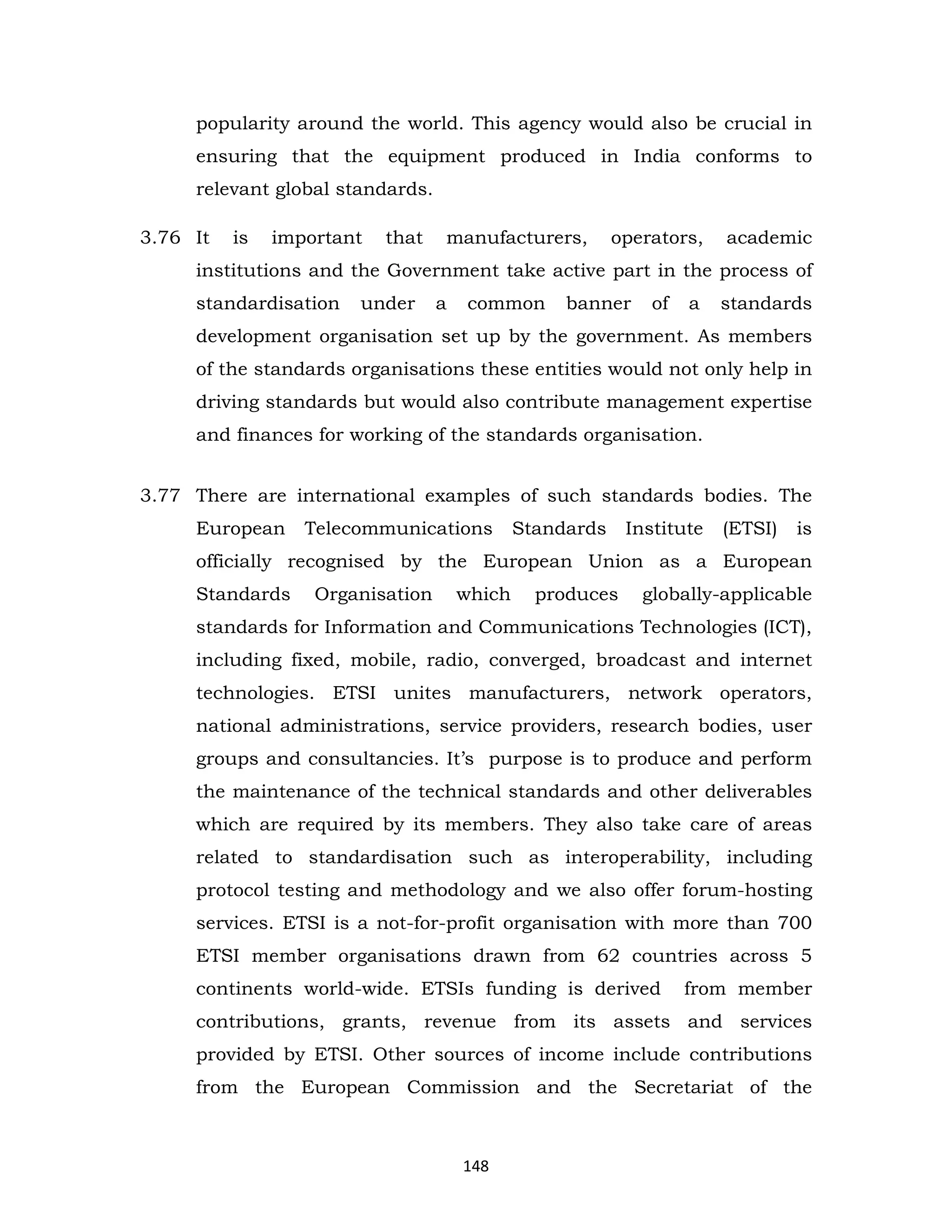 popularity around the world. This agency would also be crucial in
ensuring that the equipment produced in India conforms to
relevant global standards.
3.76 It

is

important

that

manufacturers,

operators,

academic

institutions and the Government take active part in the process of
standardisation

under

a

common

banner

of

a

standards

development organisation set up by the government. As members
of the standards organisations these entities would not only help in
driving standards but would also contribute management expertise
and finances for working of the standards organisation.
3.77 There are international examples of such standards bodies. The
European

Telecommunications

Standards

Institute

(ETSI)

is

officially recognised by the European Union as a European
Standards

Organisation

which

produces

globally-applicable

standards for Information and Communications Technologies (ICT),
including fixed, mobile, radio, converged, broadcast and internet
technologies. ETSI unites manufacturers, network operators,
national administrations, service providers, research bodies, user
groups and consultancies. It’s purpose is to produce and perform
the maintenance of the technical standards and other deliverables
which are required by its members. They also take care of areas
related to standardisation such as interoperability, including
protocol testing and methodology and we also offer forum-hosting
services. ETSI is a not-for-profit organisation with more than 700
ETSI member organisations drawn from 62 countries across 5
continents world-wide. ETSIs funding is derived

from member

contributions, grants, revenue from its assets and services
provided by ETSI. Other sources of income include contributions
from the European Commission and the Secretariat of the

148

 