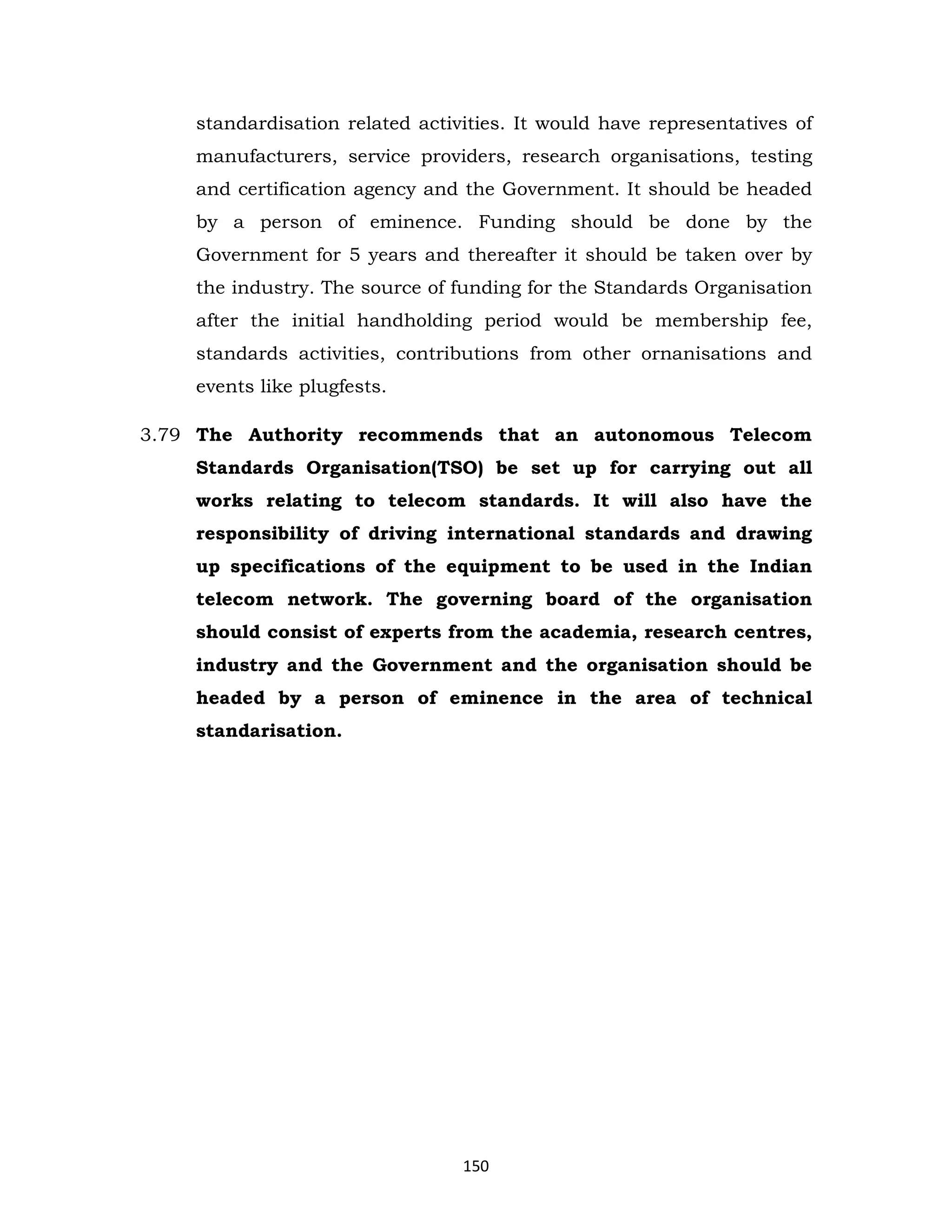 standardisation related activities. It would have representatives of
manufacturers, service providers, research organisations, testing
and certification agency and the Government. It should be headed
by a person of eminence. Funding should be done by the
Government for 5 years and thereafter it should be taken over by
the industry. The source of funding for the Standards Organisation
after the initial handholding period would be membership fee,
standards activities, contributions from other ornanisations and
events like plugfests.
3.79 The Authority recommends that an autonomous Telecom
Standards Organisation(TSO) be set up for carrying out all
works relating to telecom standards. It will also have the
responsibility of driving international standards and drawing
up specifications of the equipment to be used in the Indian
telecom network. The governing board of the organisation
should consist of experts from the academia, research centres,
industry and the Government and the organisation should be
headed by a person of eminence in the area of technical
standarisation.

150

 