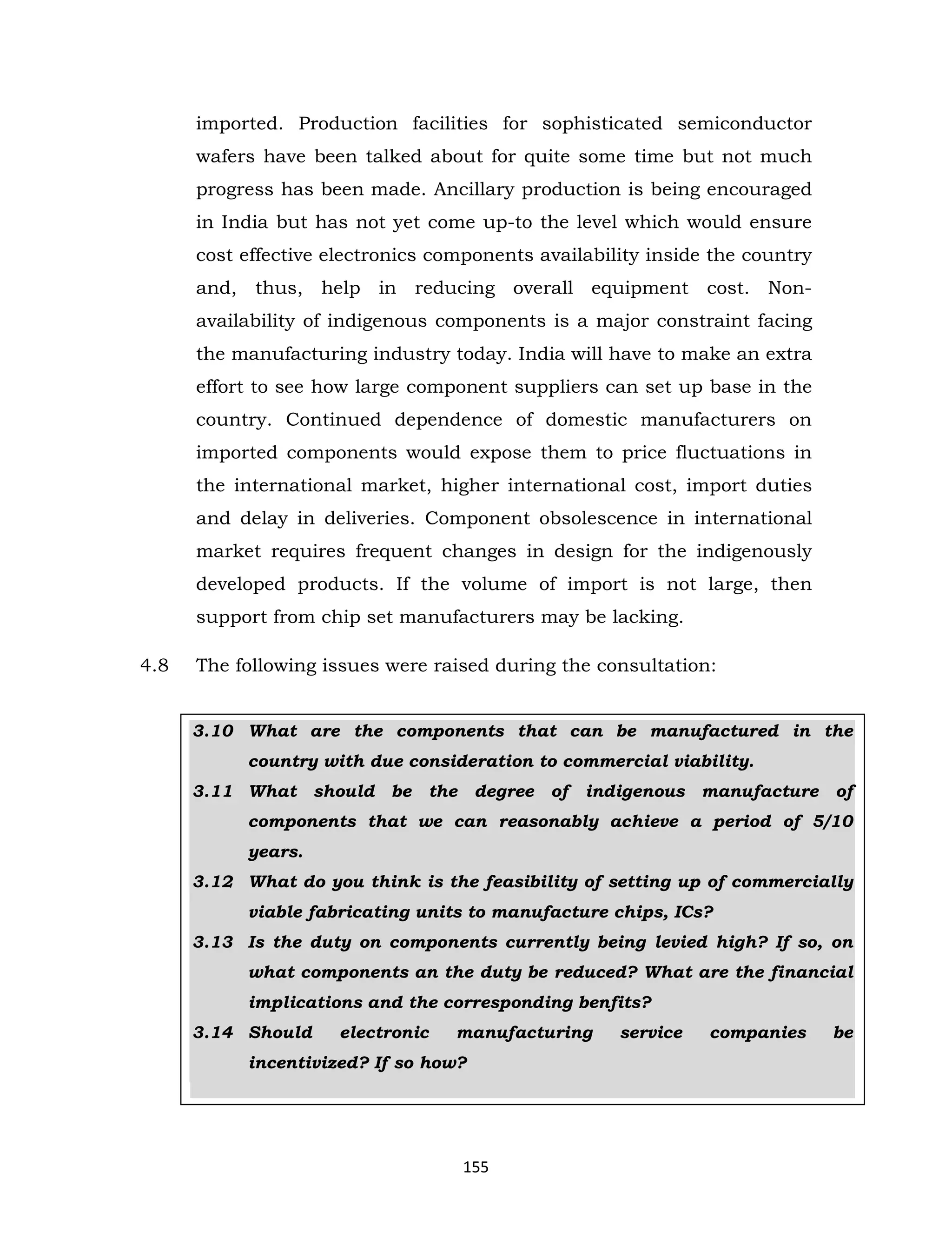 imported. Production facilities for sophisticated semiconductor
wafers have been talked about for quite some time but not much
progress has been made. Ancillary production is being encouraged
in India but has not yet come up-to the level which would ensure
cost effective electronics components availability inside the country
and, thus, help in reducing overall equipment cost. Nonavailability of indigenous components is a major constraint facing
the manufacturing industry today. India will have to make an extra
effort to see how large component suppliers can set up base in the
country. Continued dependence of domestic manufacturers on
imported components would expose them to price fluctuations in
the international market, higher international cost, import duties
and delay in deliveries. Component obsolescence in international
market requires frequent changes in design for the indigenously
developed products. If the volume of import is not large, then
support from chip set manufacturers may be lacking.
4.8

The following issues were raised during the consultation:

3.10 What are the components that can be manufactured in the
country with due consideration to commercial viability.
3.11 What should be the degree of indigenous manufacture of
components that we can reasonably achieve a period of 5/10
years.
3.12 What do you think is the feasibility of setting up of commercially
viable fabricating units to manufacture chips, ICs?
3.13 Is the duty on components currently being levied high? If so, on
what components an the duty be reduced? What are the financial
implications and the corresponding benfits?
3.14 Should

electronic

manufacturing

incentivized? If so how?

155

service

companies

be

 