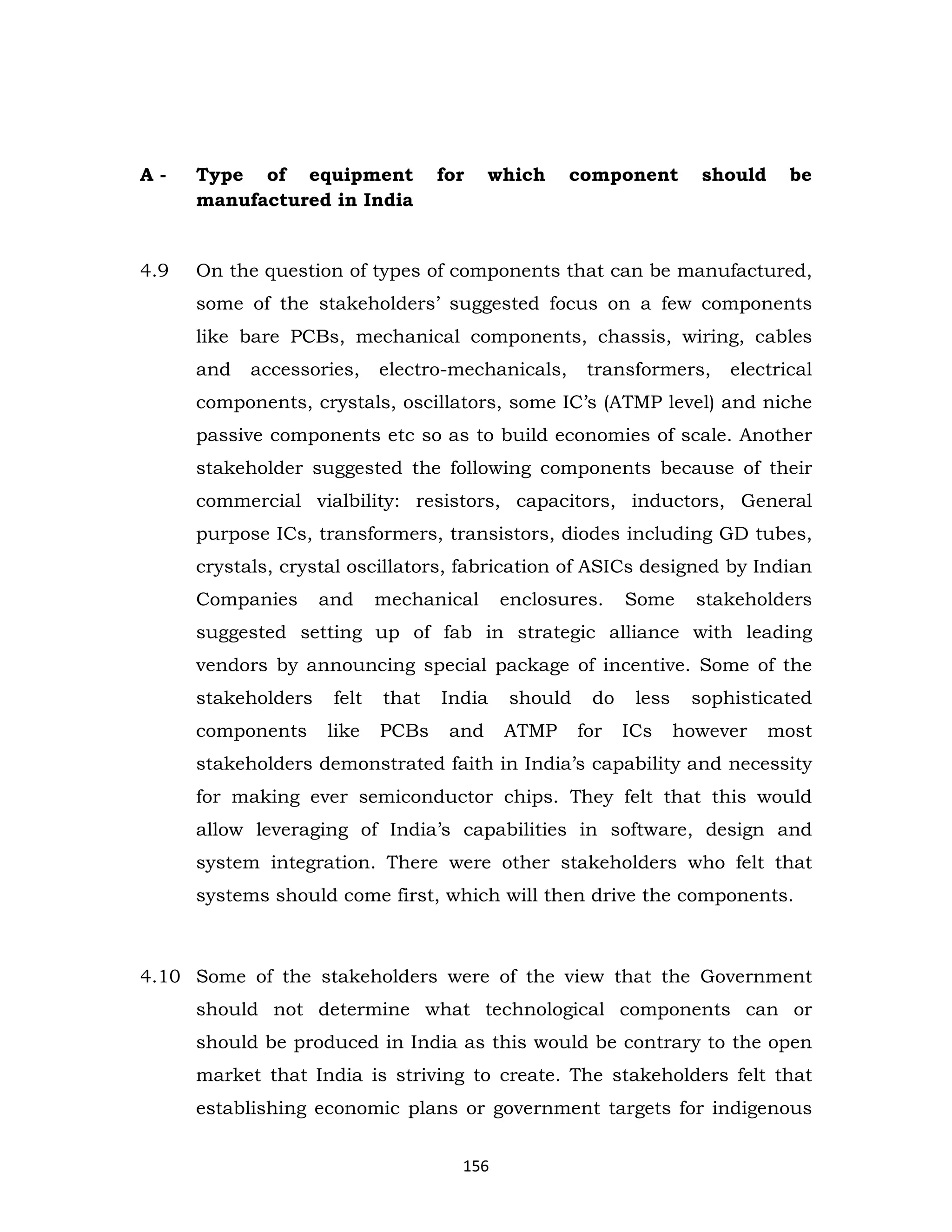 A-

Type of equipment
manufactured in India

for

which

component

should

be

4.9

On the question of types of components that can be manufactured,
some of the stakeholders’ suggested focus on a few components
like bare PCBs, mechanical components, chassis, wiring, cables
and

accessories,

electro-mechanicals,

transformers,

electrical

components, crystals, oscillators, some IC’s (ATMP level) and niche
passive components etc so as to build economies of scale. Another
stakeholder suggested the following components because of their
commercial vialbility: resistors, capacitors, inductors, General
purpose ICs, transformers, transistors, diodes including GD tubes,
crystals, crystal oscillators, fabrication of ASICs designed by Indian
Companies

and

mechanical

enclosures.

Some

stakeholders

suggested setting up of fab in strategic alliance with leading
vendors by announcing special package of incentive. Some of the
stakeholders

felt

that

India

components

like

PCBs

and

should
ATMP

do
for

less
ICs

sophisticated
however

most

stakeholders demonstrated faith in India’s capability and necessity
for making ever semiconductor chips. They felt that this would
allow leveraging of India’s capabilities in software, design and
system integration. There were other stakeholders who felt that
systems should come first, which will then drive the components.

4.10 Some of the stakeholders were of the view that the Government
should not determine what technological components can or
should be produced in India as this would be contrary to the open
market that India is striving to create. The stakeholders felt that
establishing economic plans or government targets for indigenous
156

 