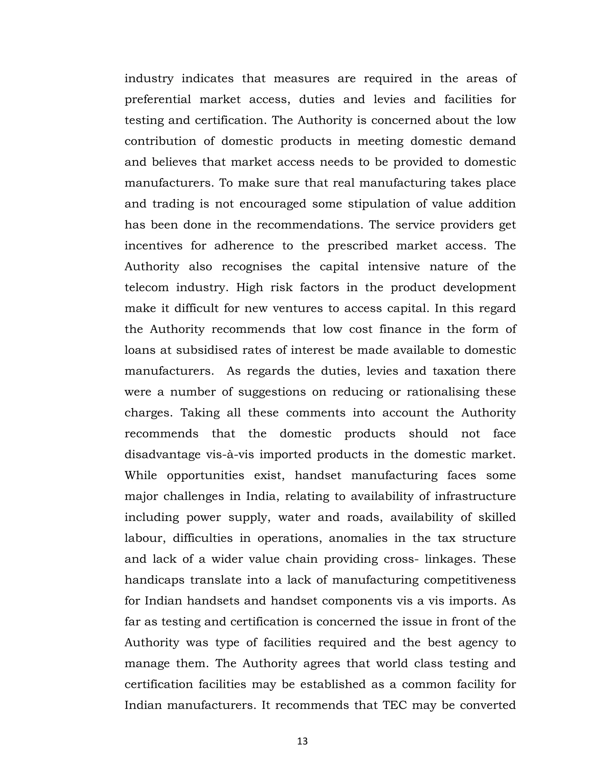 industry indicates that measures are required in the areas of
preferential market access, duties and levies and facilities for
testing and certification. The Authority is concerned about the low
contribution of domestic products in meeting domestic demand
and believes that market access needs to be provided to domestic
manufacturers. To make sure that real manufacturing takes place
and trading is not encouraged some stipulation of value addition
has been done in the recommendations. The service providers get
incentives for adherence to the prescribed market access. The
Authority also recognises the capital intensive nature of the
telecom industry. High risk factors in the product development
make it difficult for new ventures to access capital. In this regard
the Authority recommends that low cost finance in the form of
loans at subsidised rates of interest be made available to domestic
manufacturers.

As regards the duties, levies and taxation there

were a number of suggestions on reducing or rationalising these
charges. Taking all these comments into account the Authority
recommends

that

the

domestic

products

should

not

face

disadvantage vis-à-vis imported products in the domestic market.
While opportunities exist, handset manufacturing faces some
major challenges in India, relating to availability of infrastructure
including power supply, water and roads, availability of skilled
labour, difficulties in operations, anomalies in the tax structure
and lack of a wider value chain providing cross- linkages. These
handicaps translate into a lack of manufacturing competitiveness
for Indian handsets and handset components vis a vis imports. As
far as testing and certification is concerned the issue in front of the
Authority was type of facilities required and the best agency to
manage them. The Authority agrees that world class testing and
certification facilities may be established as a common facility for
Indian manufacturers. It recommends that TEC may be converted
13

 